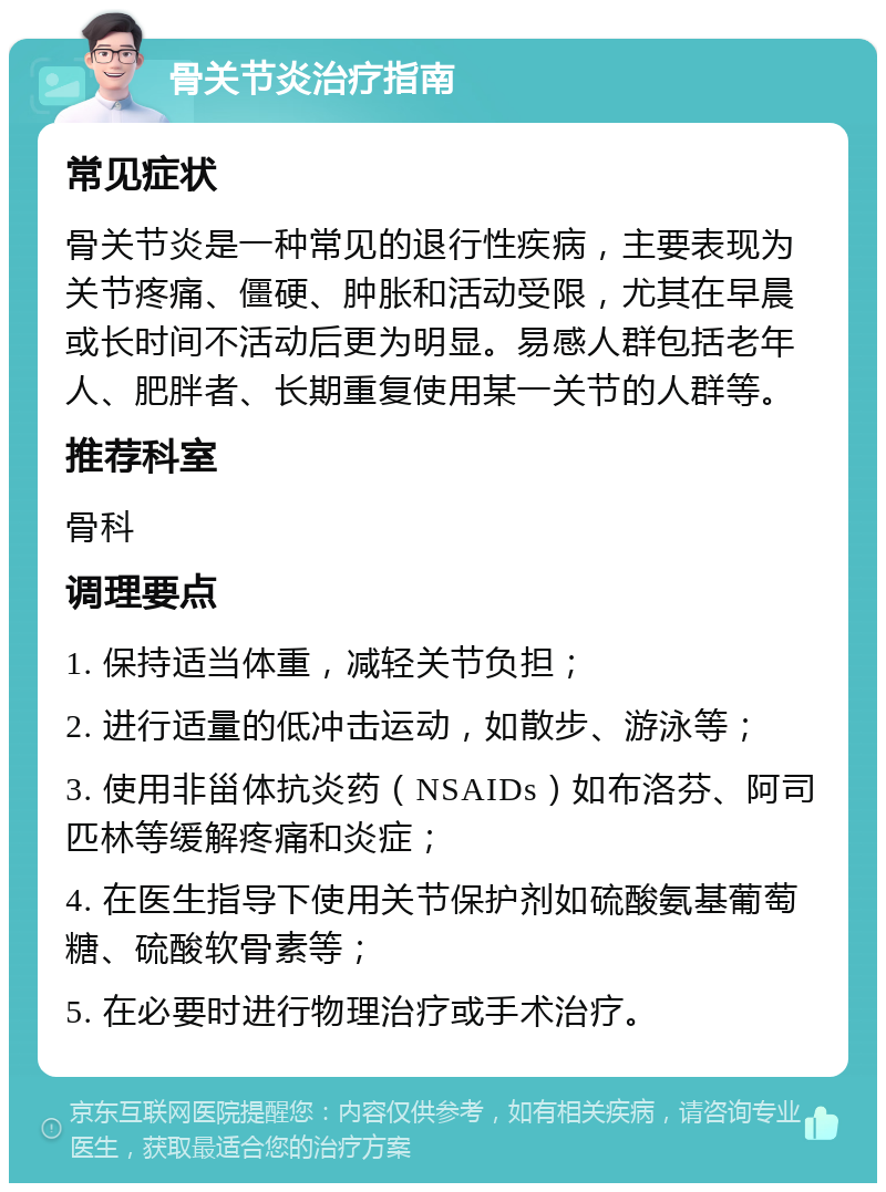 骨关节炎治疗指南 常见症状 骨关节炎是一种常见的退行性疾病，主要表现为关节疼痛、僵硬、肿胀和活动受限，尤其在早晨或长时间不活动后更为明显。易感人群包括老年人、肥胖者、长期重复使用某一关节的人群等。 推荐科室 骨科 调理要点 1. 保持适当体重，减轻关节负担； 2. 进行适量的低冲击运动，如散步、游泳等； 3. 使用非甾体抗炎药（NSAIDs）如布洛芬、阿司匹林等缓解疼痛和炎症； 4. 在医生指导下使用关节保护剂如硫酸氨基葡萄糖、硫酸软骨素等； 5. 在必要时进行物理治疗或手术治疗。