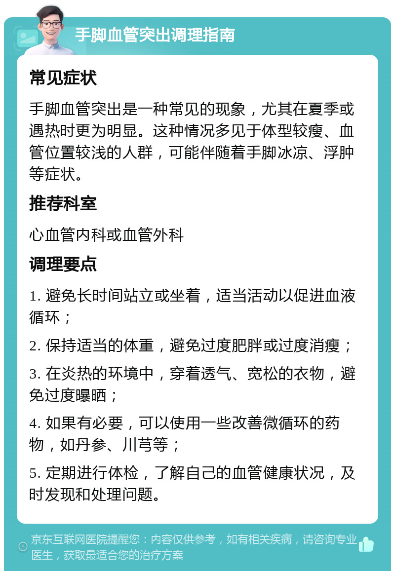 手脚血管突出调理指南 常见症状 手脚血管突出是一种常见的现象，尤其在夏季或遇热时更为明显。这种情况多见于体型较瘦、血管位置较浅的人群，可能伴随着手脚冰凉、浮肿等症状。 推荐科室 心血管内科或血管外科 调理要点 1. 避免长时间站立或坐着，适当活动以促进血液循环； 2. 保持适当的体重，避免过度肥胖或过度消瘦； 3. 在炎热的环境中，穿着透气、宽松的衣物，避免过度曝晒； 4. 如果有必要，可以使用一些改善微循环的药物，如丹参、川芎等； 5. 定期进行体检，了解自己的血管健康状况，及时发现和处理问题。