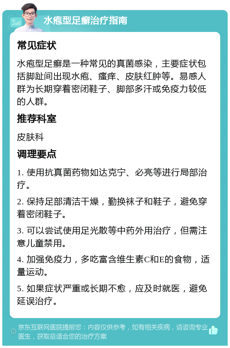 水疱型足癣治疗指南 常见症状 水疱型足癣是一种常见的真菌感染，主要症状包括脚趾间出现水疱、瘙痒、皮肤红肿等。易感人群为长期穿着密闭鞋子、脚部多汗或免疫力较低的人群。 推荐科室 皮肤科 调理要点 1. 使用抗真菌药物如达克宁、必亮等进行局部治疗。 2. 保持足部清洁干燥，勤换袜子和鞋子，避免穿着密闭鞋子。 3. 可以尝试使用足光散等中药外用治疗，但需注意儿童禁用。 4. 加强免疫力，多吃富含维生素C和E的食物，适量运动。 5. 如果症状严重或长期不愈，应及时就医，避免延误治疗。