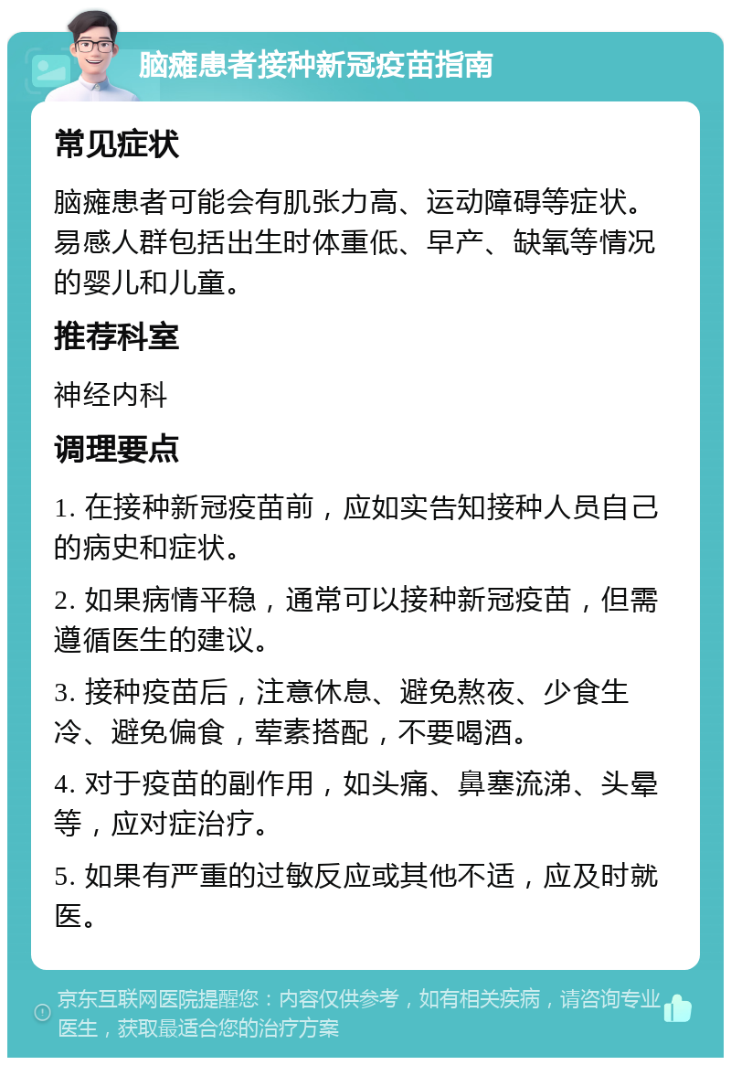 脑瘫患者接种新冠疫苗指南 常见症状 脑瘫患者可能会有肌张力高、运动障碍等症状。易感人群包括出生时体重低、早产、缺氧等情况的婴儿和儿童。 推荐科室 神经内科 调理要点 1. 在接种新冠疫苗前，应如实告知接种人员自己的病史和症状。 2. 如果病情平稳，通常可以接种新冠疫苗，但需遵循医生的建议。 3. 接种疫苗后，注意休息、避免熬夜、少食生冷、避免偏食，荤素搭配，不要喝酒。 4. 对于疫苗的副作用，如头痛、鼻塞流涕、头晕等，应对症治疗。 5. 如果有严重的过敏反应或其他不适，应及时就医。