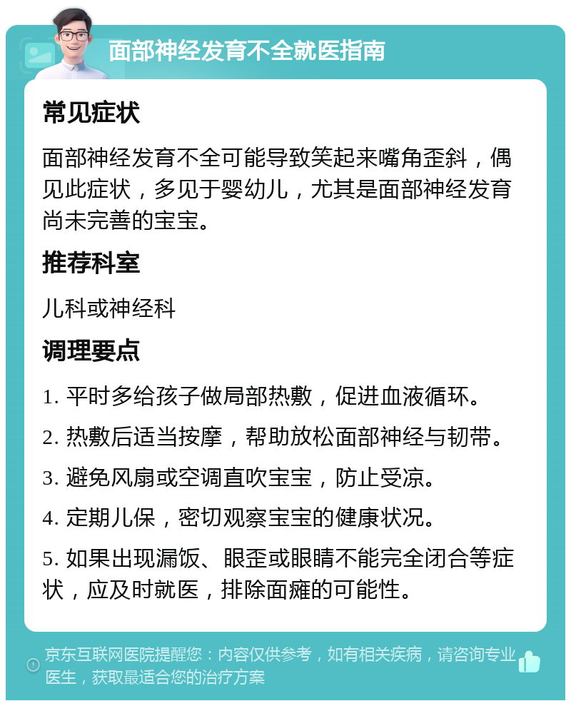 面部神经发育不全就医指南 常见症状 面部神经发育不全可能导致笑起来嘴角歪斜，偶见此症状，多见于婴幼儿，尤其是面部神经发育尚未完善的宝宝。 推荐科室 儿科或神经科 调理要点 1. 平时多给孩子做局部热敷，促进血液循环。 2. 热敷后适当按摩，帮助放松面部神经与韧带。 3. 避免风扇或空调直吹宝宝，防止受凉。 4. 定期儿保，密切观察宝宝的健康状况。 5. 如果出现漏饭、眼歪或眼睛不能完全闭合等症状，应及时就医，排除面瘫的可能性。