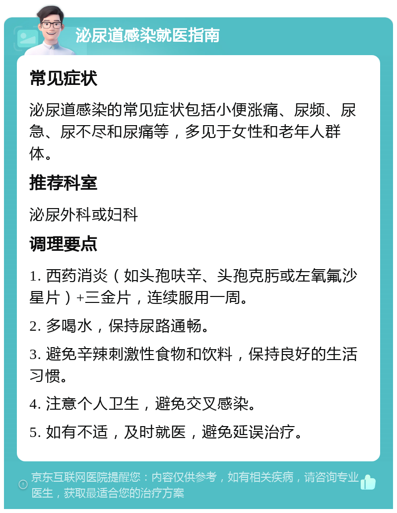 泌尿道感染就医指南 常见症状 泌尿道感染的常见症状包括小便涨痛、尿频、尿急、尿不尽和尿痛等，多见于女性和老年人群体。 推荐科室 泌尿外科或妇科 调理要点 1. 西药消炎（如头孢呋辛、头孢克肟或左氧氟沙星片）+三金片，连续服用一周。 2. 多喝水，保持尿路通畅。 3. 避免辛辣刺激性食物和饮料，保持良好的生活习惯。 4. 注意个人卫生，避免交叉感染。 5. 如有不适，及时就医，避免延误治疗。