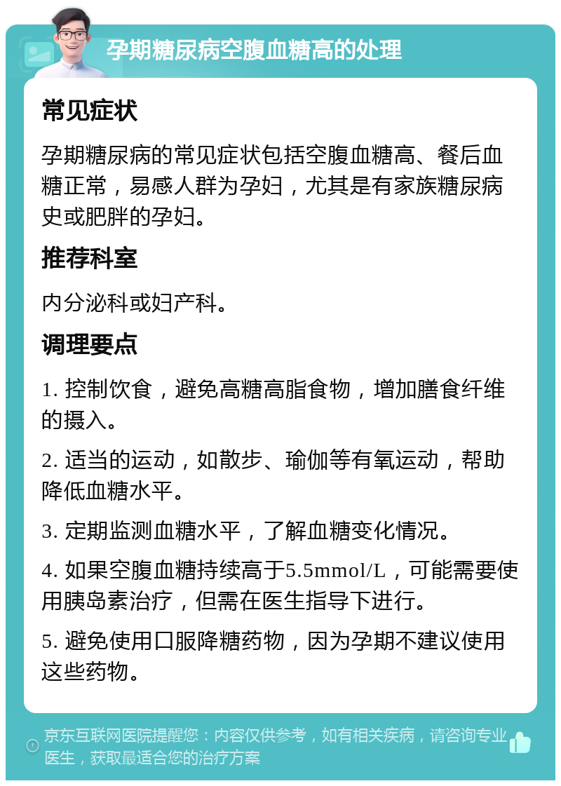 孕期糖尿病空腹血糖高的处理 常见症状 孕期糖尿病的常见症状包括空腹血糖高、餐后血糖正常，易感人群为孕妇，尤其是有家族糖尿病史或肥胖的孕妇。 推荐科室 内分泌科或妇产科。 调理要点 1. 控制饮食，避免高糖高脂食物，增加膳食纤维的摄入。 2. 适当的运动，如散步、瑜伽等有氧运动，帮助降低血糖水平。 3. 定期监测血糖水平，了解血糖变化情况。 4. 如果空腹血糖持续高于5.5mmol/L，可能需要使用胰岛素治疗，但需在医生指导下进行。 5. 避免使用口服降糖药物，因为孕期不建议使用这些药物。