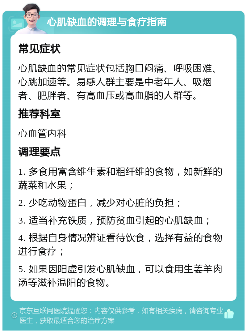 心肌缺血的调理与食疗指南 常见症状 心肌缺血的常见症状包括胸口闷痛、呼吸困难、心跳加速等。易感人群主要是中老年人、吸烟者、肥胖者、有高血压或高血脂的人群等。 推荐科室 心血管内科 调理要点 1. 多食用富含维生素和粗纤维的食物，如新鲜的蔬菜和水果； 2. 少吃动物蛋白，减少对心脏的负担； 3. 适当补充铁质，预防贫血引起的心肌缺血； 4. 根据自身情况辨证看待饮食，选择有益的食物进行食疗； 5. 如果因阳虚引发心肌缺血，可以食用生姜羊肉汤等滋补温阳的食物。