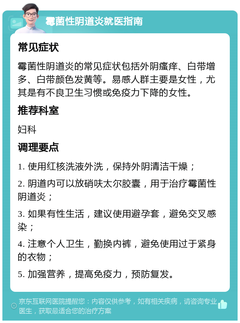 霉菌性阴道炎就医指南 常见症状 霉菌性阴道炎的常见症状包括外阴瘙痒、白带增多、白带颜色发黄等。易感人群主要是女性，尤其是有不良卫生习惯或免疫力下降的女性。 推荐科室 妇科 调理要点 1. 使用红核洗液外洗，保持外阴清洁干燥； 2. 阴道内可以放硝呋太尔胶囊，用于治疗霉菌性阴道炎； 3. 如果有性生活，建议使用避孕套，避免交叉感染； 4. 注意个人卫生，勤换内裤，避免使用过于紧身的衣物； 5. 加强营养，提高免疫力，预防复发。