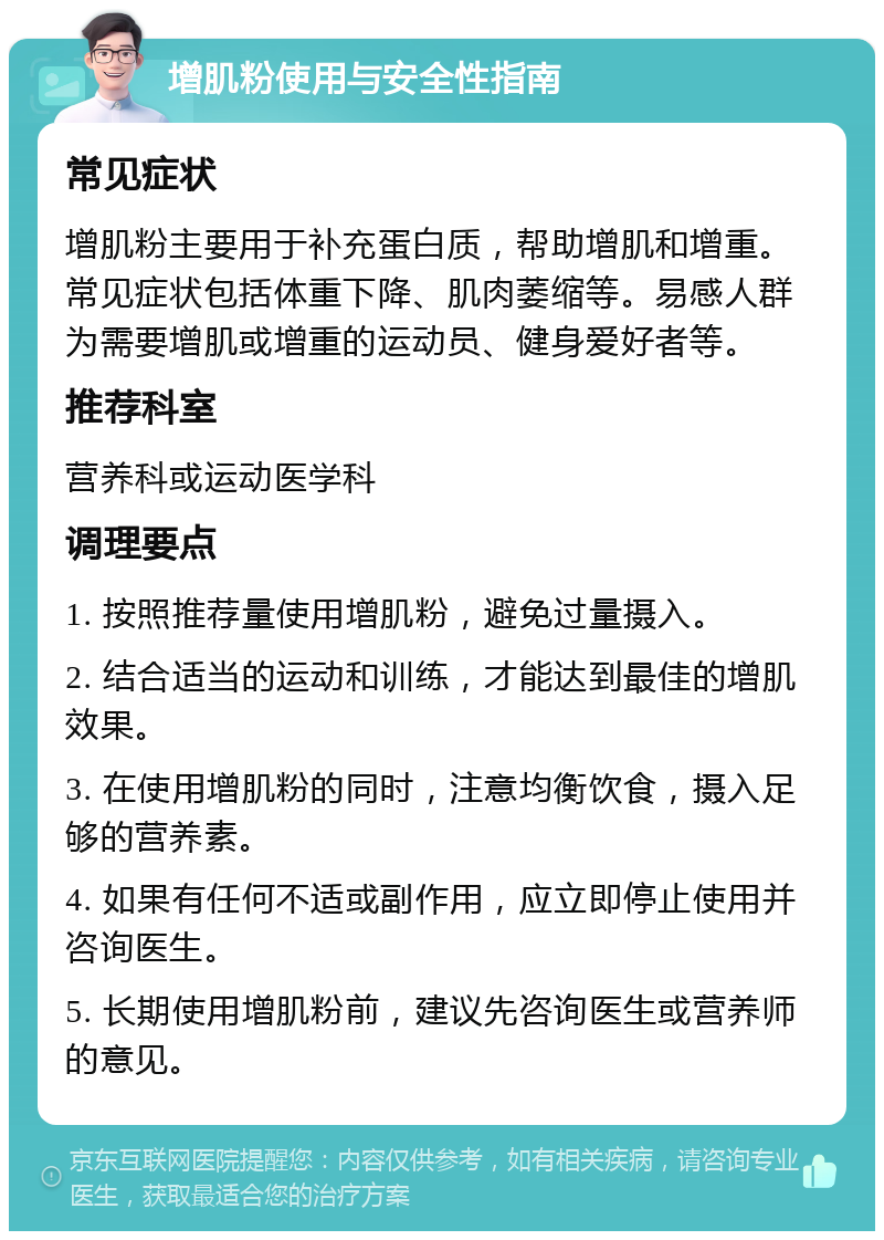 增肌粉使用与安全性指南 常见症状 增肌粉主要用于补充蛋白质，帮助增肌和增重。常见症状包括体重下降、肌肉萎缩等。易感人群为需要增肌或增重的运动员、健身爱好者等。 推荐科室 营养科或运动医学科 调理要点 1. 按照推荐量使用增肌粉，避免过量摄入。 2. 结合适当的运动和训练，才能达到最佳的增肌效果。 3. 在使用增肌粉的同时，注意均衡饮食，摄入足够的营养素。 4. 如果有任何不适或副作用，应立即停止使用并咨询医生。 5. 长期使用增肌粉前，建议先咨询医生或营养师的意见。