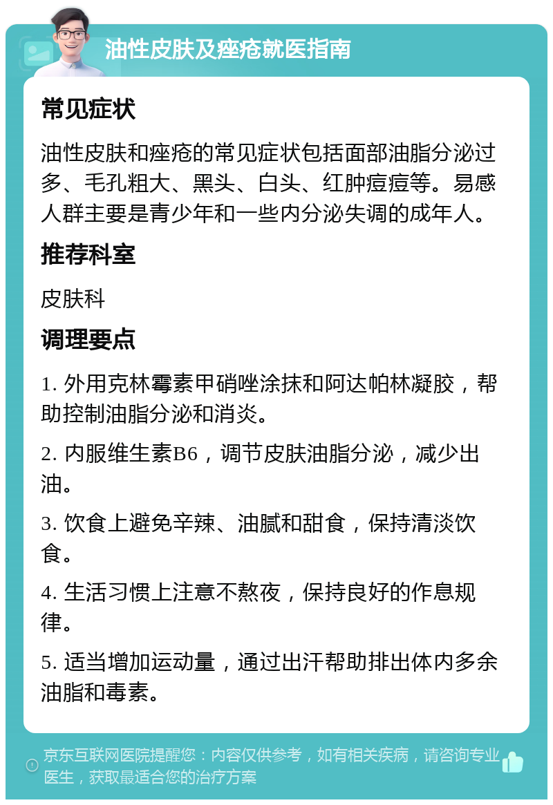 油性皮肤及痤疮就医指南 常见症状 油性皮肤和痤疮的常见症状包括面部油脂分泌过多、毛孔粗大、黑头、白头、红肿痘痘等。易感人群主要是青少年和一些内分泌失调的成年人。 推荐科室 皮肤科 调理要点 1. 外用克林霉素甲硝唑涂抹和阿达帕林凝胶，帮助控制油脂分泌和消炎。 2. 内服维生素B6，调节皮肤油脂分泌，减少出油。 3. 饮食上避免辛辣、油腻和甜食，保持清淡饮食。 4. 生活习惯上注意不熬夜，保持良好的作息规律。 5. 适当增加运动量，通过出汗帮助排出体内多余油脂和毒素。