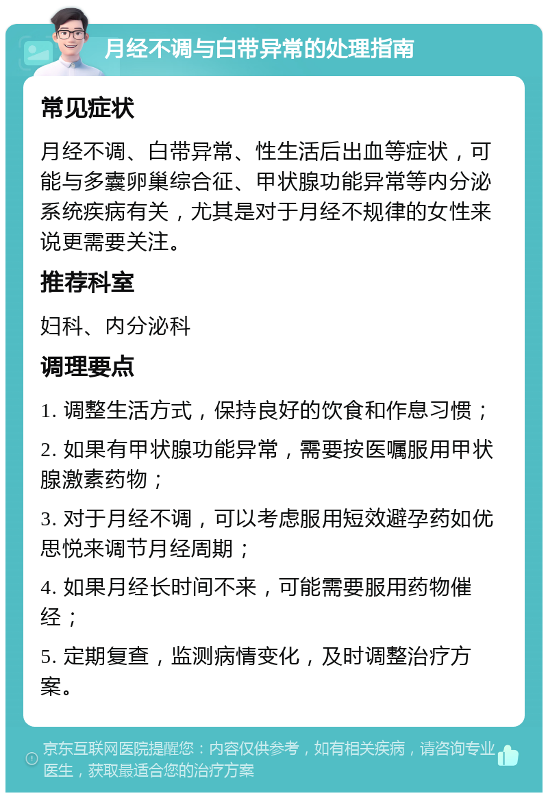 月经不调与白带异常的处理指南 常见症状 月经不调、白带异常、性生活后出血等症状，可能与多囊卵巢综合征、甲状腺功能异常等内分泌系统疾病有关，尤其是对于月经不规律的女性来说更需要关注。 推荐科室 妇科、内分泌科 调理要点 1. 调整生活方式，保持良好的饮食和作息习惯； 2. 如果有甲状腺功能异常，需要按医嘱服用甲状腺激素药物； 3. 对于月经不调，可以考虑服用短效避孕药如优思悦来调节月经周期； 4. 如果月经长时间不来，可能需要服用药物催经； 5. 定期复查，监测病情变化，及时调整治疗方案。