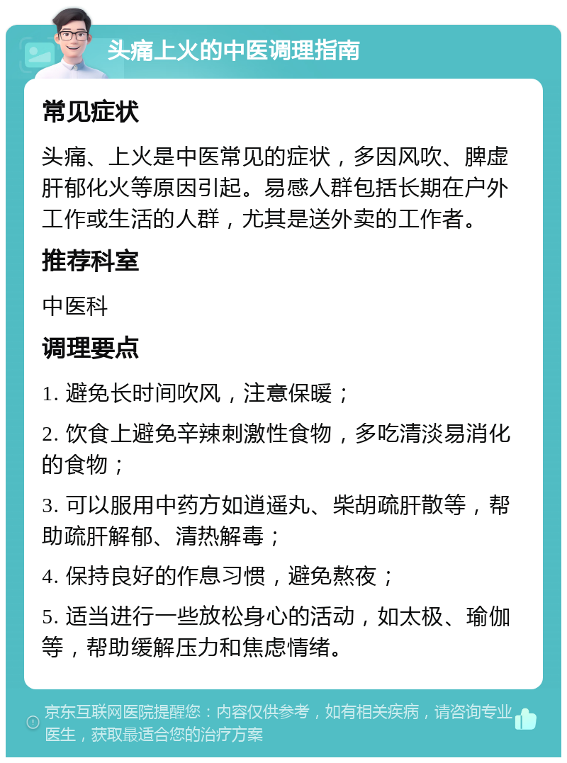 头痛上火的中医调理指南 常见症状 头痛、上火是中医常见的症状，多因风吹、脾虚肝郁化火等原因引起。易感人群包括长期在户外工作或生活的人群，尤其是送外卖的工作者。 推荐科室 中医科 调理要点 1. 避免长时间吹风，注意保暖； 2. 饮食上避免辛辣刺激性食物，多吃清淡易消化的食物； 3. 可以服用中药方如逍遥丸、柴胡疏肝散等，帮助疏肝解郁、清热解毒； 4. 保持良好的作息习惯，避免熬夜； 5. 适当进行一些放松身心的活动，如太极、瑜伽等，帮助缓解压力和焦虑情绪。