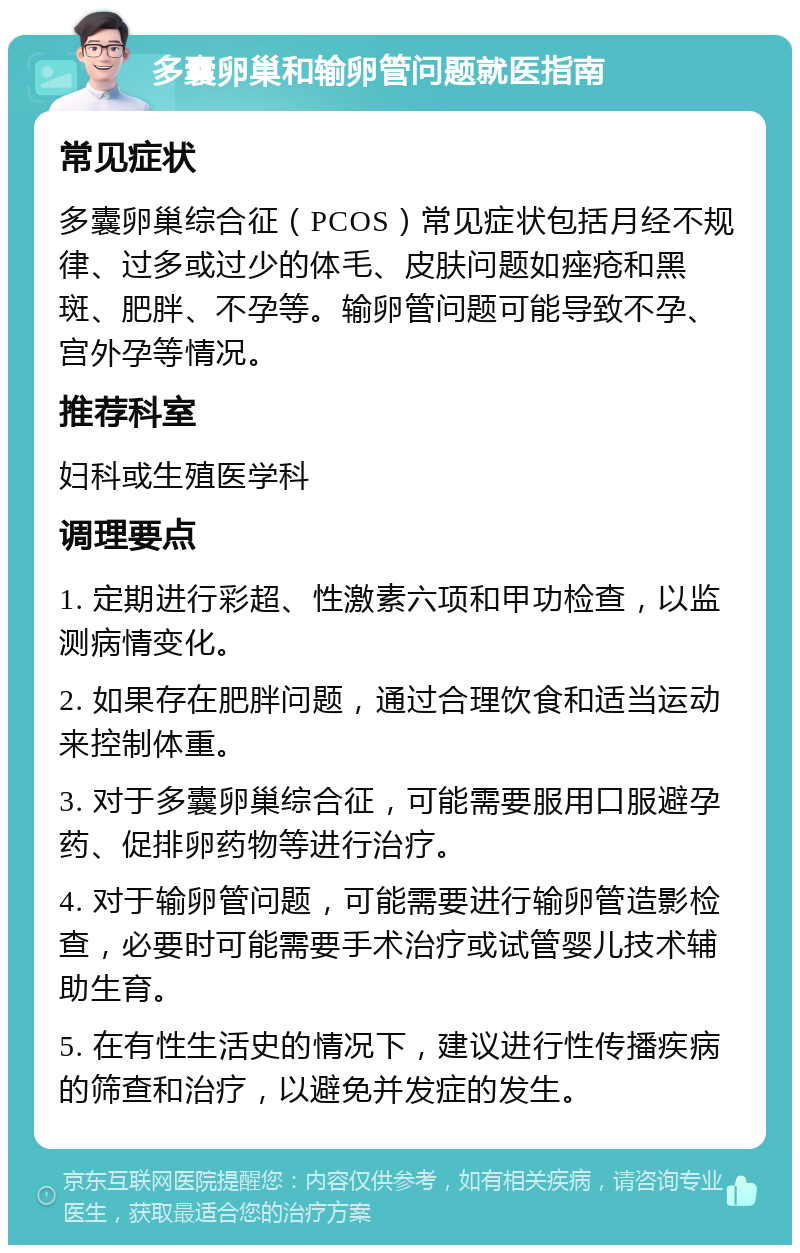 多囊卵巢和输卵管问题就医指南 常见症状 多囊卵巢综合征（PCOS）常见症状包括月经不规律、过多或过少的体毛、皮肤问题如痤疮和黑斑、肥胖、不孕等。输卵管问题可能导致不孕、宫外孕等情况。 推荐科室 妇科或生殖医学科 调理要点 1. 定期进行彩超、性激素六项和甲功检查，以监测病情变化。 2. 如果存在肥胖问题，通过合理饮食和适当运动来控制体重。 3. 对于多囊卵巢综合征，可能需要服用口服避孕药、促排卵药物等进行治疗。 4. 对于输卵管问题，可能需要进行输卵管造影检查，必要时可能需要手术治疗或试管婴儿技术辅助生育。 5. 在有性生活史的情况下，建议进行性传播疾病的筛查和治疗，以避免并发症的发生。