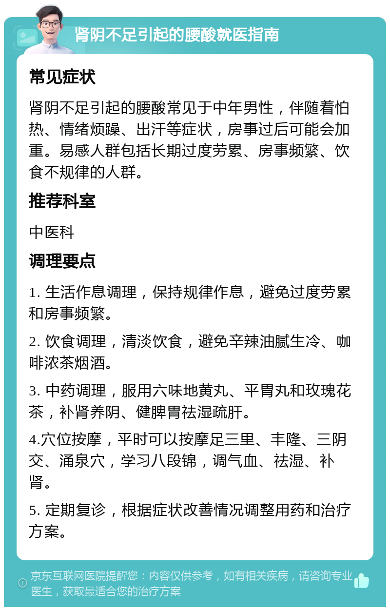 肾阴不足引起的腰酸就医指南 常见症状 肾阴不足引起的腰酸常见于中年男性，伴随着怕热、情绪烦躁、出汗等症状，房事过后可能会加重。易感人群包括长期过度劳累、房事频繁、饮食不规律的人群。 推荐科室 中医科 调理要点 1. 生活作息调理，保持规律作息，避免过度劳累和房事频繁。 2. 饮食调理，清淡饮食，避免辛辣油腻生冷、咖啡浓茶烟酒。 3. 中药调理，服用六味地黄丸、平胃丸和玫瑰花茶，补肾养阴、健脾胃祛湿疏肝。 4.穴位按摩，平时可以按摩足三里、丰隆、三阴交、涌泉穴，学习八段锦，调气血、祛湿、补肾。 5. 定期复诊，根据症状改善情况调整用药和治疗方案。