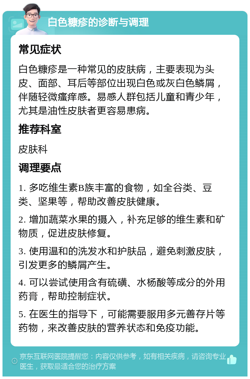 白色糠疹的诊断与调理 常见症状 白色糠疹是一种常见的皮肤病，主要表现为头皮、面部、耳后等部位出现白色或灰白色鳞屑，伴随轻微瘙痒感。易感人群包括儿童和青少年，尤其是油性皮肤者更容易患病。 推荐科室 皮肤科 调理要点 1. 多吃维生素B族丰富的食物，如全谷类、豆类、坚果等，帮助改善皮肤健康。 2. 增加蔬菜水果的摄入，补充足够的维生素和矿物质，促进皮肤修复。 3. 使用温和的洗发水和护肤品，避免刺激皮肤，引发更多的鳞屑产生。 4. 可以尝试使用含有硫磺、水杨酸等成分的外用药膏，帮助控制症状。 5. 在医生的指导下，可能需要服用多元善存片等药物，来改善皮肤的营养状态和免疫功能。