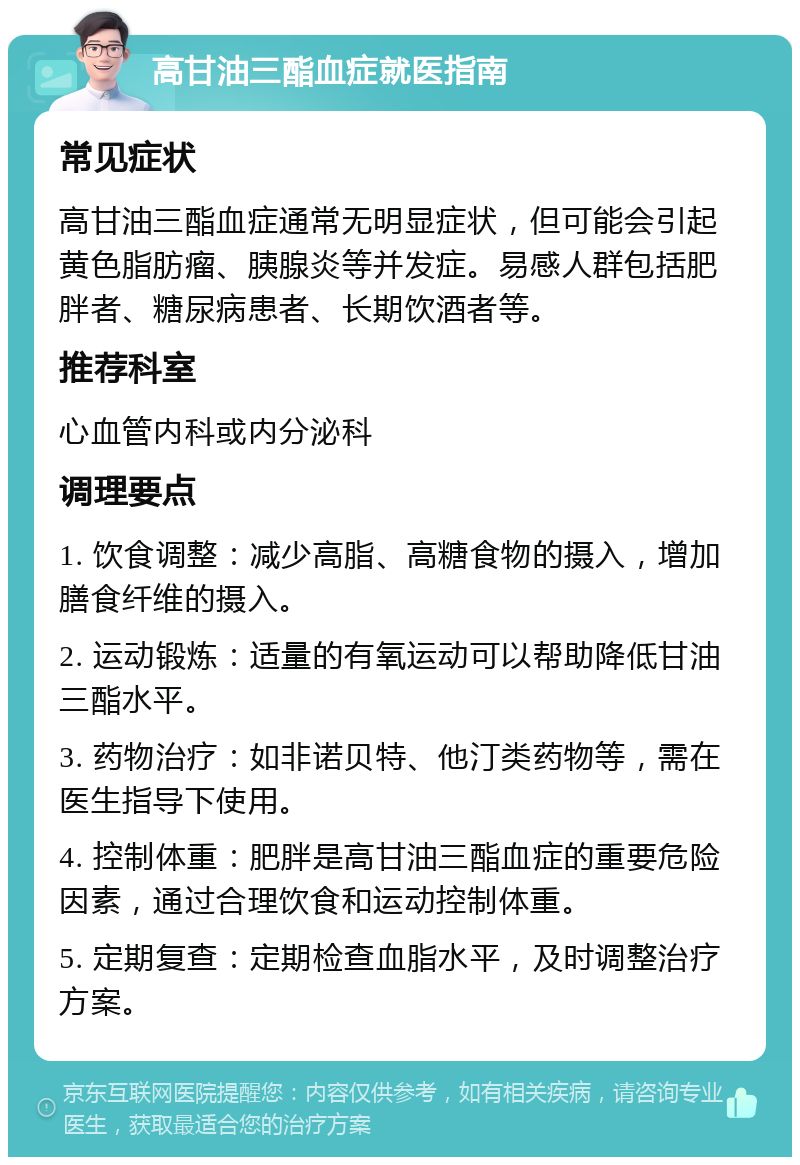 高甘油三酯血症就医指南 常见症状 高甘油三酯血症通常无明显症状，但可能会引起黄色脂肪瘤、胰腺炎等并发症。易感人群包括肥胖者、糖尿病患者、长期饮酒者等。 推荐科室 心血管内科或内分泌科 调理要点 1. 饮食调整：减少高脂、高糖食物的摄入，增加膳食纤维的摄入。 2. 运动锻炼：适量的有氧运动可以帮助降低甘油三酯水平。 3. 药物治疗：如非诺贝特、他汀类药物等，需在医生指导下使用。 4. 控制体重：肥胖是高甘油三酯血症的重要危险因素，通过合理饮食和运动控制体重。 5. 定期复查：定期检查血脂水平，及时调整治疗方案。