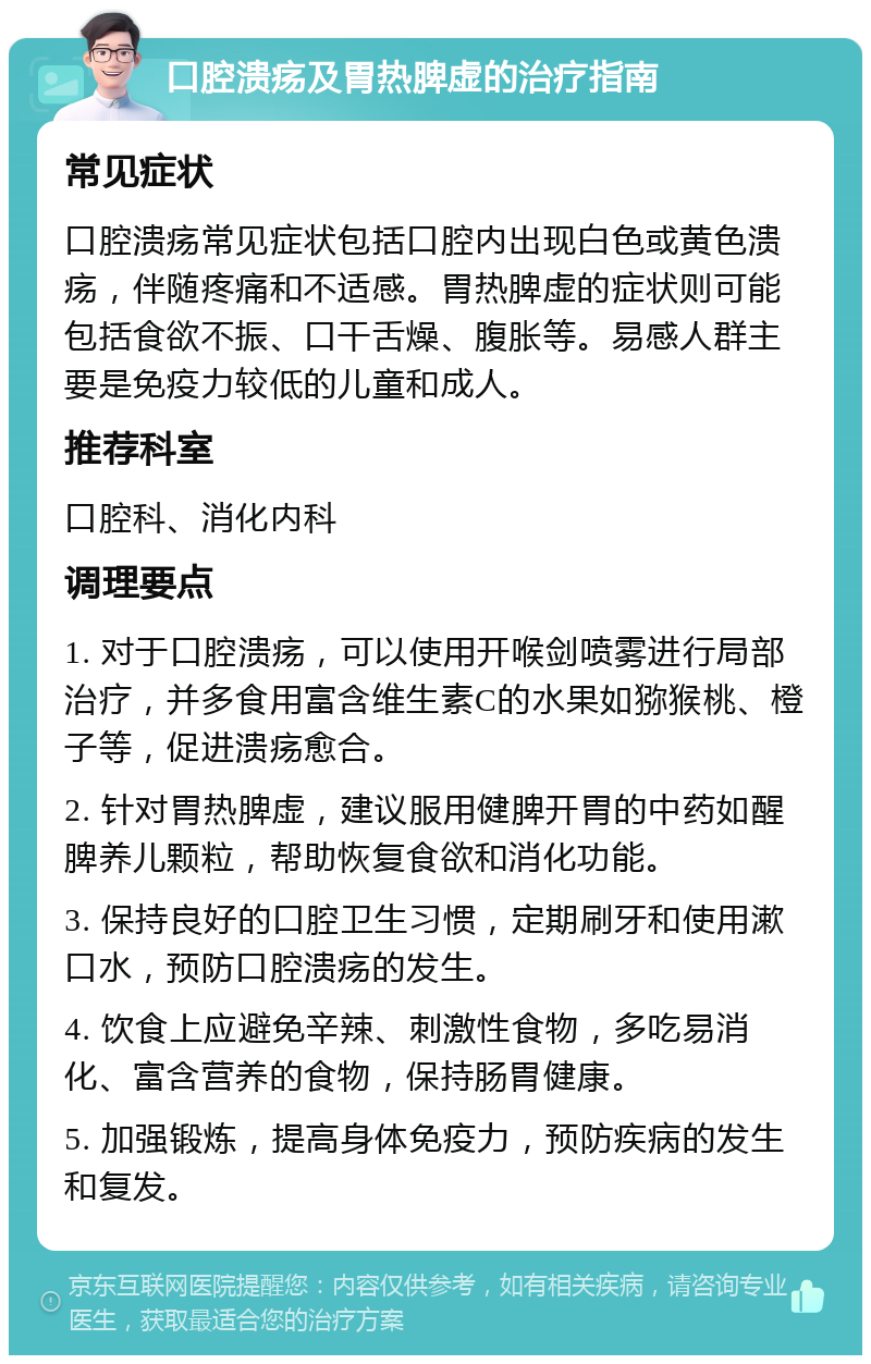 口腔溃疡及胃热脾虚的治疗指南 常见症状 口腔溃疡常见症状包括口腔内出现白色或黄色溃疡，伴随疼痛和不适感。胃热脾虚的症状则可能包括食欲不振、口干舌燥、腹胀等。易感人群主要是免疫力较低的儿童和成人。 推荐科室 口腔科、消化内科 调理要点 1. 对于口腔溃疡，可以使用开喉剑喷雾进行局部治疗，并多食用富含维生素C的水果如猕猴桃、橙子等，促进溃疡愈合。 2. 针对胃热脾虚，建议服用健脾开胃的中药如醒脾养儿颗粒，帮助恢复食欲和消化功能。 3. 保持良好的口腔卫生习惯，定期刷牙和使用漱口水，预防口腔溃疡的发生。 4. 饮食上应避免辛辣、刺激性食物，多吃易消化、富含营养的食物，保持肠胃健康。 5. 加强锻炼，提高身体免疫力，预防疾病的发生和复发。