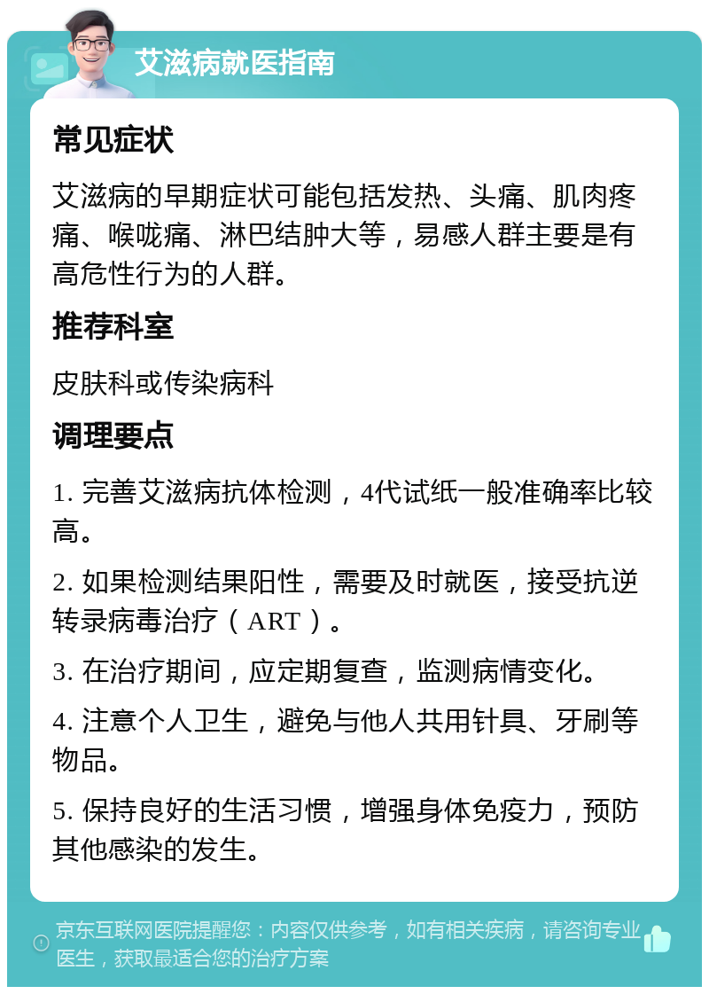 艾滋病就医指南 常见症状 艾滋病的早期症状可能包括发热、头痛、肌肉疼痛、喉咙痛、淋巴结肿大等，易感人群主要是有高危性行为的人群。 推荐科室 皮肤科或传染病科 调理要点 1. 完善艾滋病抗体检测，4代试纸一般准确率比较高。 2. 如果检测结果阳性，需要及时就医，接受抗逆转录病毒治疗（ART）。 3. 在治疗期间，应定期复查，监测病情变化。 4. 注意个人卫生，避免与他人共用针具、牙刷等物品。 5. 保持良好的生活习惯，增强身体免疫力，预防其他感染的发生。