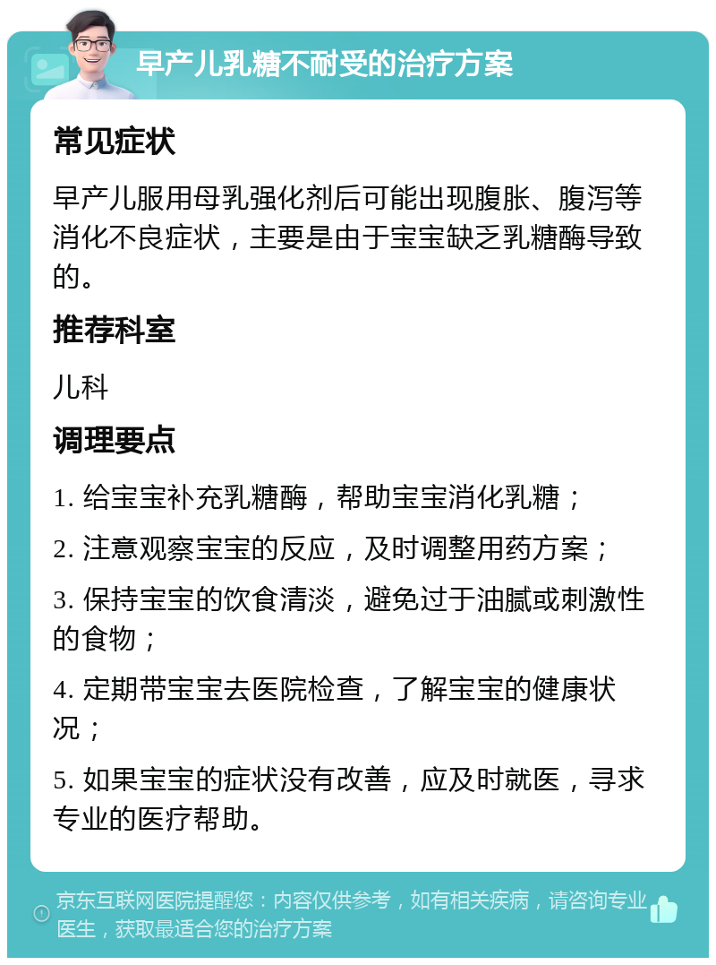 早产儿乳糖不耐受的治疗方案 常见症状 早产儿服用母乳强化剂后可能出现腹胀、腹泻等消化不良症状，主要是由于宝宝缺乏乳糖酶导致的。 推荐科室 儿科 调理要点 1. 给宝宝补充乳糖酶，帮助宝宝消化乳糖； 2. 注意观察宝宝的反应，及时调整用药方案； 3. 保持宝宝的饮食清淡，避免过于油腻或刺激性的食物； 4. 定期带宝宝去医院检查，了解宝宝的健康状况； 5. 如果宝宝的症状没有改善，应及时就医，寻求专业的医疗帮助。