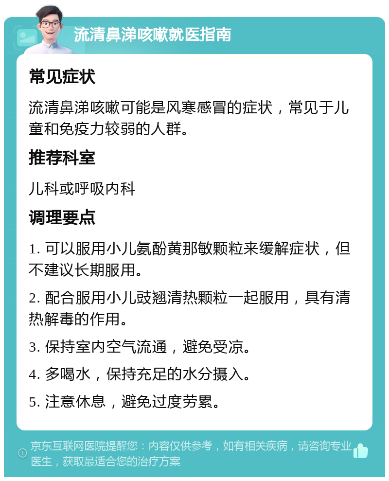 流清鼻涕咳嗽就医指南 常见症状 流清鼻涕咳嗽可能是风寒感冒的症状，常见于儿童和免疫力较弱的人群。 推荐科室 儿科或呼吸内科 调理要点 1. 可以服用小儿氨酚黄那敏颗粒来缓解症状，但不建议长期服用。 2. 配合服用小儿豉翘清热颗粒一起服用，具有清热解毒的作用。 3. 保持室内空气流通，避免受凉。 4. 多喝水，保持充足的水分摄入。 5. 注意休息，避免过度劳累。