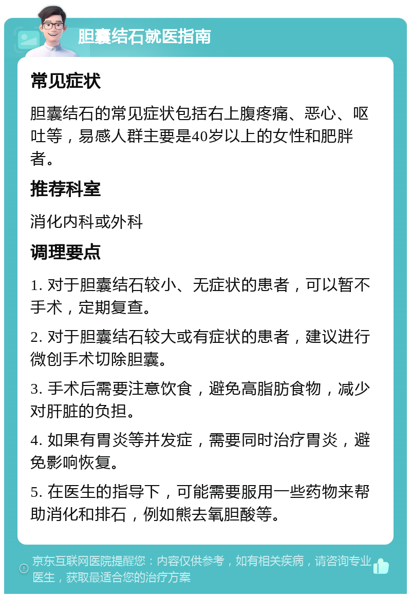 胆囊结石就医指南 常见症状 胆囊结石的常见症状包括右上腹疼痛、恶心、呕吐等，易感人群主要是40岁以上的女性和肥胖者。 推荐科室 消化内科或外科 调理要点 1. 对于胆囊结石较小、无症状的患者，可以暂不手术，定期复查。 2. 对于胆囊结石较大或有症状的患者，建议进行微创手术切除胆囊。 3. 手术后需要注意饮食，避免高脂肪食物，减少对肝脏的负担。 4. 如果有胃炎等并发症，需要同时治疗胃炎，避免影响恢复。 5. 在医生的指导下，可能需要服用一些药物来帮助消化和排石，例如熊去氧胆酸等。