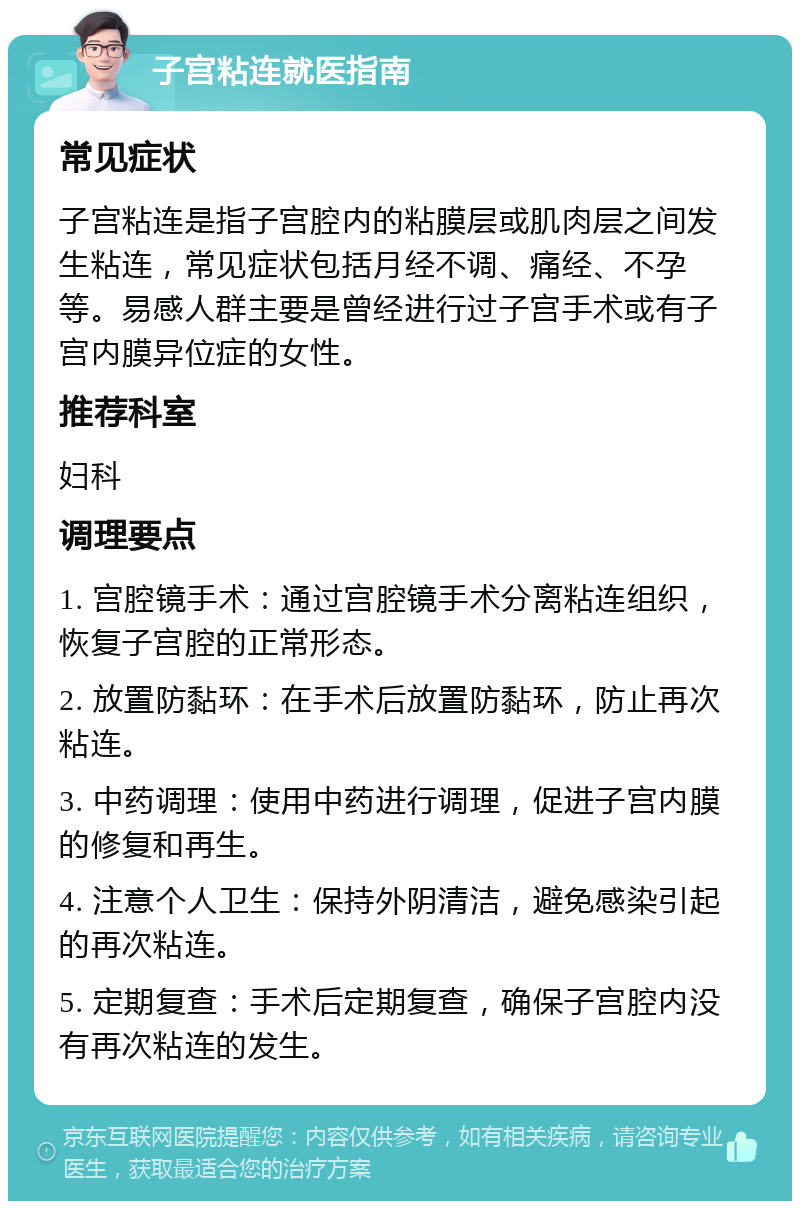 子宫粘连就医指南 常见症状 子宫粘连是指子宫腔内的粘膜层或肌肉层之间发生粘连，常见症状包括月经不调、痛经、不孕等。易感人群主要是曾经进行过子宫手术或有子宫内膜异位症的女性。 推荐科室 妇科 调理要点 1. 宫腔镜手术：通过宫腔镜手术分离粘连组织，恢复子宫腔的正常形态。 2. 放置防黏环：在手术后放置防黏环，防止再次粘连。 3. 中药调理：使用中药进行调理，促进子宫内膜的修复和再生。 4. 注意个人卫生：保持外阴清洁，避免感染引起的再次粘连。 5. 定期复查：手术后定期复查，确保子宫腔内没有再次粘连的发生。