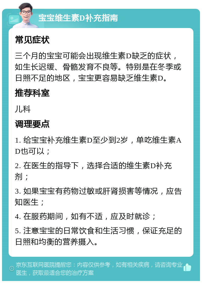 宝宝维生素D补充指南 常见症状 三个月的宝宝可能会出现维生素D缺乏的症状，如生长迟缓、骨骼发育不良等。特别是在冬季或日照不足的地区，宝宝更容易缺乏维生素D。 推荐科室 儿科 调理要点 1. 给宝宝补充维生素D至少到2岁，单吃维生素AD也可以； 2. 在医生的指导下，选择合适的维生素D补充剂； 3. 如果宝宝有药物过敏或肝肾损害等情况，应告知医生； 4. 在服药期间，如有不适，应及时就诊； 5. 注意宝宝的日常饮食和生活习惯，保证充足的日照和均衡的营养摄入。