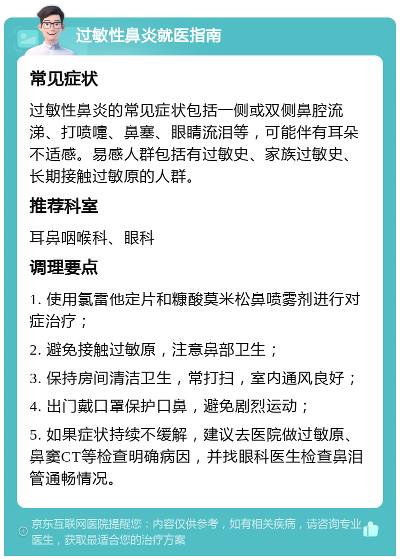 过敏性鼻炎就医指南 常见症状 过敏性鼻炎的常见症状包括一侧或双侧鼻腔流涕、打喷嚏、鼻塞、眼睛流泪等，可能伴有耳朵不适感。易感人群包括有过敏史、家族过敏史、长期接触过敏原的人群。 推荐科室 耳鼻咽喉科、眼科 调理要点 1. 使用氯雷他定片和糠酸莫米松鼻喷雾剂进行对症治疗； 2. 避免接触过敏原，注意鼻部卫生； 3. 保持房间清洁卫生，常打扫，室内通风良好； 4. 出门戴口罩保护口鼻，避免剧烈运动； 5. 如果症状持续不缓解，建议去医院做过敏原、鼻窦CT等检查明确病因，并找眼科医生检查鼻泪管通畅情况。