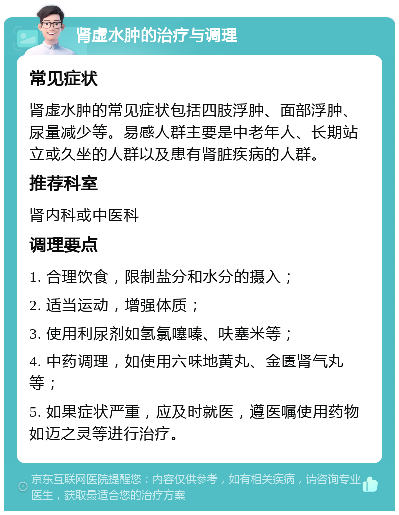 肾虚水肿的治疗与调理 常见症状 肾虚水肿的常见症状包括四肢浮肿、面部浮肿、尿量减少等。易感人群主要是中老年人、长期站立或久坐的人群以及患有肾脏疾病的人群。 推荐科室 肾内科或中医科 调理要点 1. 合理饮食，限制盐分和水分的摄入； 2. 适当运动，增强体质； 3. 使用利尿剂如氢氯噻嗪、呋塞米等； 4. 中药调理，如使用六味地黄丸、金匮肾气丸等； 5. 如果症状严重，应及时就医，遵医嘱使用药物如迈之灵等进行治疗。