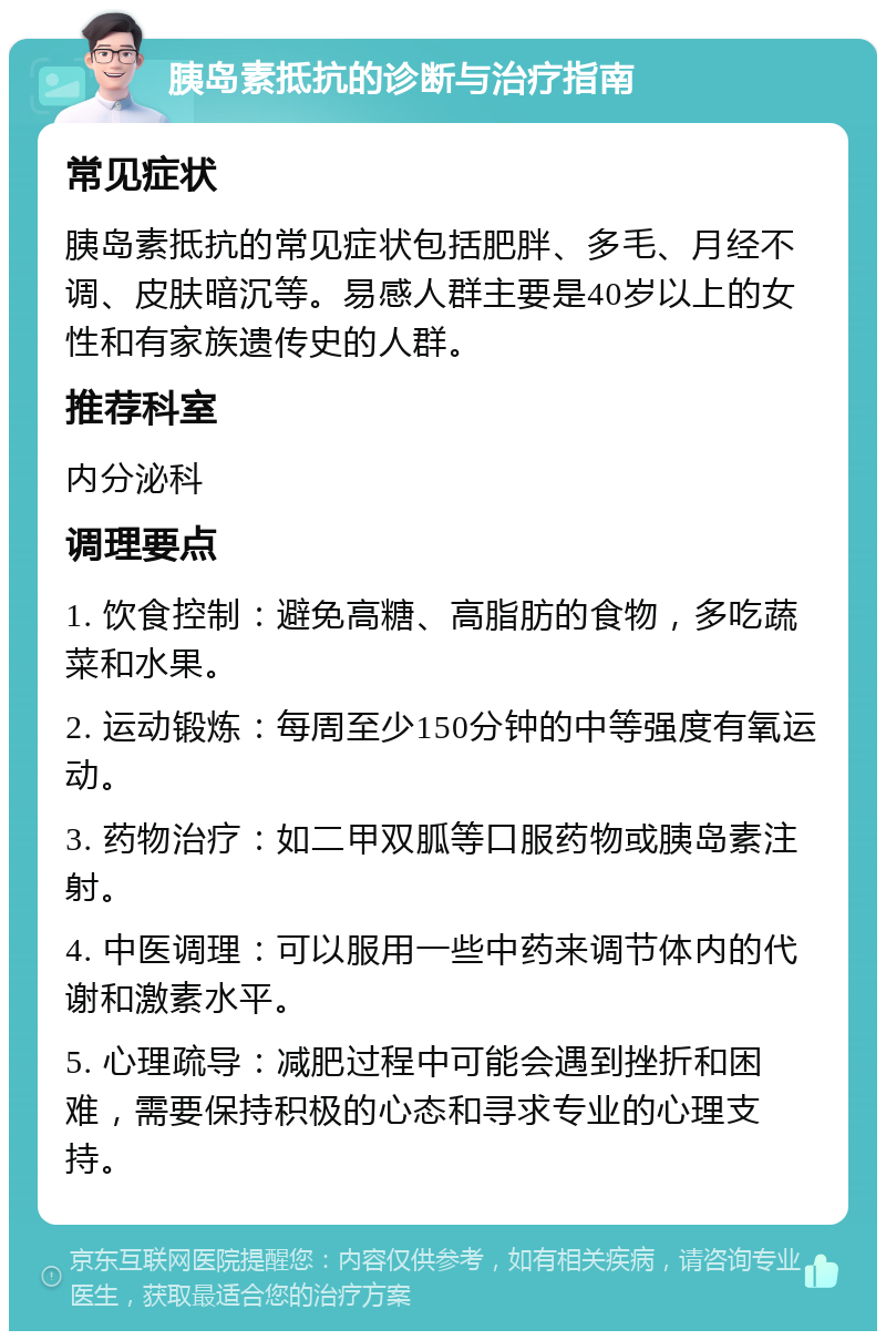 胰岛素抵抗的诊断与治疗指南 常见症状 胰岛素抵抗的常见症状包括肥胖、多毛、月经不调、皮肤暗沉等。易感人群主要是40岁以上的女性和有家族遗传史的人群。 推荐科室 内分泌科 调理要点 1. 饮食控制：避免高糖、高脂肪的食物，多吃蔬菜和水果。 2. 运动锻炼：每周至少150分钟的中等强度有氧运动。 3. 药物治疗：如二甲双胍等口服药物或胰岛素注射。 4. 中医调理：可以服用一些中药来调节体内的代谢和激素水平。 5. 心理疏导：减肥过程中可能会遇到挫折和困难，需要保持积极的心态和寻求专业的心理支持。