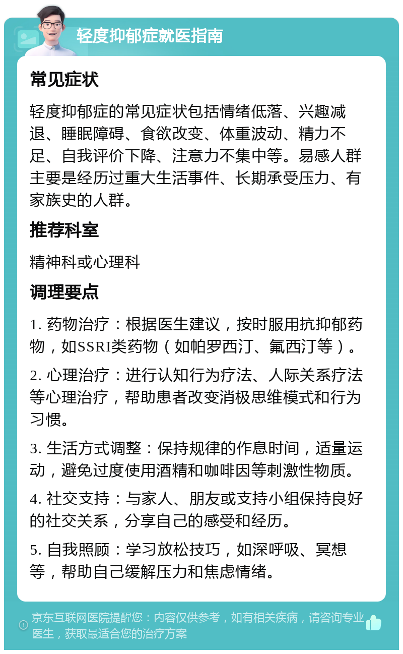 轻度抑郁症就医指南 常见症状 轻度抑郁症的常见症状包括情绪低落、兴趣减退、睡眠障碍、食欲改变、体重波动、精力不足、自我评价下降、注意力不集中等。易感人群主要是经历过重大生活事件、长期承受压力、有家族史的人群。 推荐科室 精神科或心理科 调理要点 1. 药物治疗：根据医生建议，按时服用抗抑郁药物，如SSRI类药物（如帕罗西汀、氟西汀等）。 2. 心理治疗：进行认知行为疗法、人际关系疗法等心理治疗，帮助患者改变消极思维模式和行为习惯。 3. 生活方式调整：保持规律的作息时间，适量运动，避免过度使用酒精和咖啡因等刺激性物质。 4. 社交支持：与家人、朋友或支持小组保持良好的社交关系，分享自己的感受和经历。 5. 自我照顾：学习放松技巧，如深呼吸、冥想等，帮助自己缓解压力和焦虑情绪。