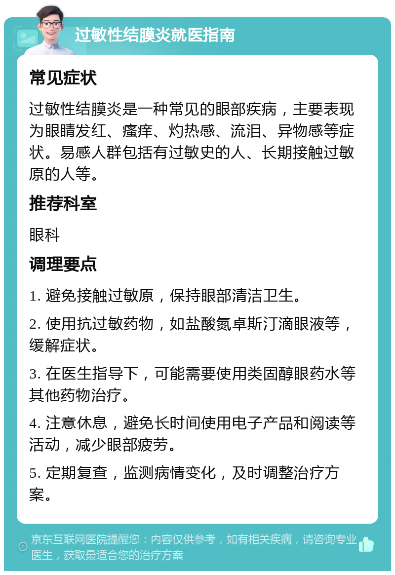 过敏性结膜炎就医指南 常见症状 过敏性结膜炎是一种常见的眼部疾病，主要表现为眼睛发红、瘙痒、灼热感、流泪、异物感等症状。易感人群包括有过敏史的人、长期接触过敏原的人等。 推荐科室 眼科 调理要点 1. 避免接触过敏原，保持眼部清洁卫生。 2. 使用抗过敏药物，如盐酸氮卓斯汀滴眼液等，缓解症状。 3. 在医生指导下，可能需要使用类固醇眼药水等其他药物治疗。 4. 注意休息，避免长时间使用电子产品和阅读等活动，减少眼部疲劳。 5. 定期复查，监测病情变化，及时调整治疗方案。