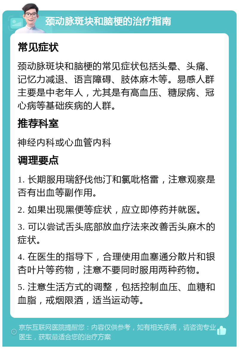 颈动脉斑块和脑梗的治疗指南 常见症状 颈动脉斑块和脑梗的常见症状包括头晕、头痛、记忆力减退、语言障碍、肢体麻木等。易感人群主要是中老年人，尤其是有高血压、糖尿病、冠心病等基础疾病的人群。 推荐科室 神经内科或心血管内科 调理要点 1. 长期服用瑞舒伐他汀和氯吡格雷，注意观察是否有出血等副作用。 2. 如果出现黑便等症状，应立即停药并就医。 3. 可以尝试舌头底部放血疗法来改善舌头麻木的症状。 4. 在医生的指导下，合理使用血塞通分散片和银杏叶片等药物，注意不要同时服用两种药物。 5. 注意生活方式的调整，包括控制血压、血糖和血脂，戒烟限酒，适当运动等。