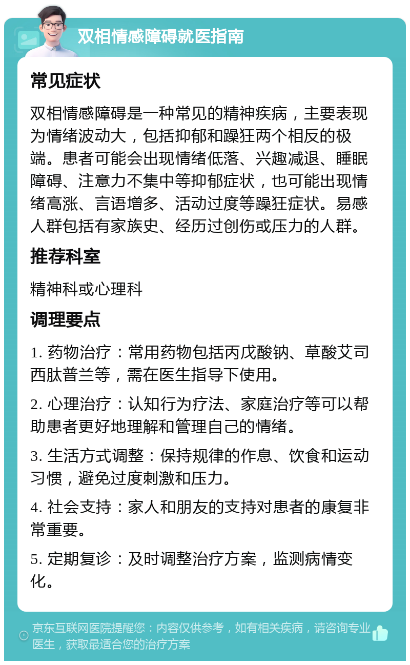 双相情感障碍就医指南 常见症状 双相情感障碍是一种常见的精神疾病，主要表现为情绪波动大，包括抑郁和躁狂两个相反的极端。患者可能会出现情绪低落、兴趣减退、睡眠障碍、注意力不集中等抑郁症状，也可能出现情绪高涨、言语增多、活动过度等躁狂症状。易感人群包括有家族史、经历过创伤或压力的人群。 推荐科室 精神科或心理科 调理要点 1. 药物治疗：常用药物包括丙戊酸钠、草酸艾司西肽普兰等，需在医生指导下使用。 2. 心理治疗：认知行为疗法、家庭治疗等可以帮助患者更好地理解和管理自己的情绪。 3. 生活方式调整：保持规律的作息、饮食和运动习惯，避免过度刺激和压力。 4. 社会支持：家人和朋友的支持对患者的康复非常重要。 5. 定期复诊：及时调整治疗方案，监测病情变化。