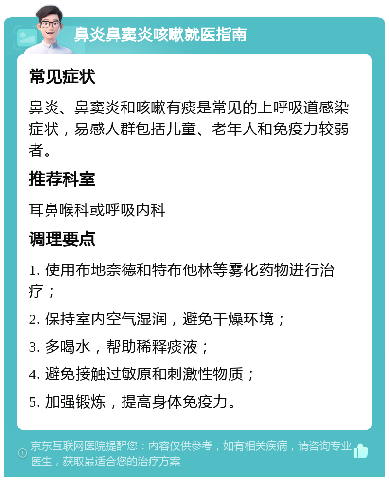 鼻炎鼻窦炎咳嗽就医指南 常见症状 鼻炎、鼻窦炎和咳嗽有痰是常见的上呼吸道感染症状，易感人群包括儿童、老年人和免疫力较弱者。 推荐科室 耳鼻喉科或呼吸内科 调理要点 1. 使用布地奈德和特布他林等雾化药物进行治疗； 2. 保持室内空气湿润，避免干燥环境； 3. 多喝水，帮助稀释痰液； 4. 避免接触过敏原和刺激性物质； 5. 加强锻炼，提高身体免疫力。