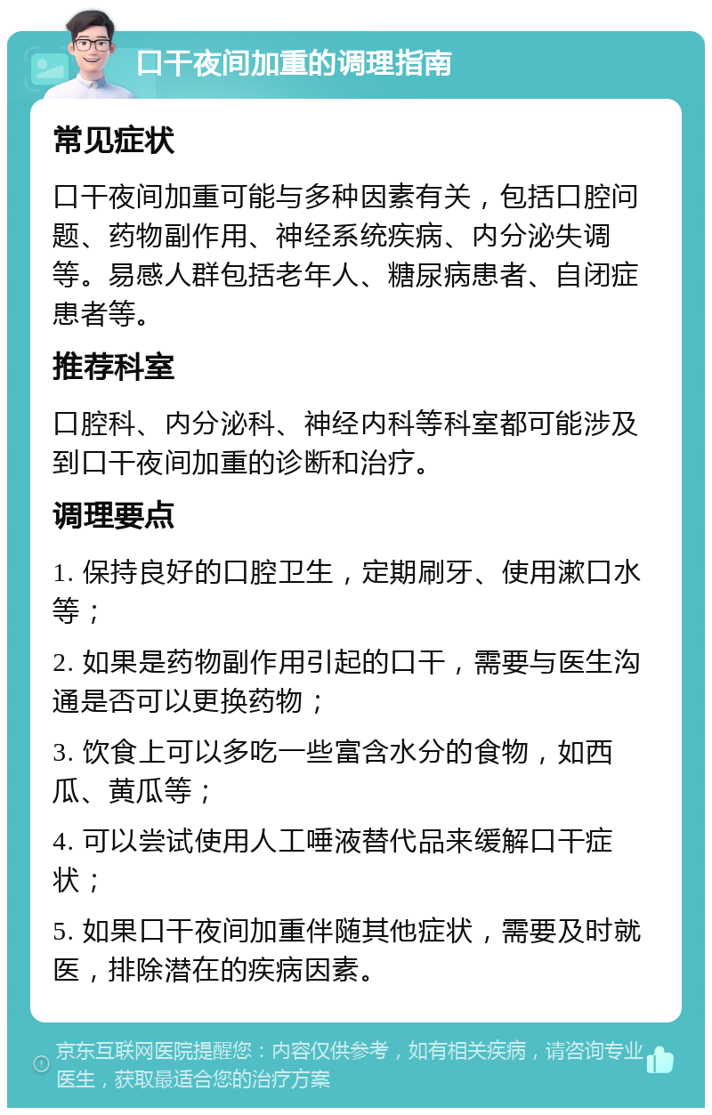 口干夜间加重的调理指南 常见症状 口干夜间加重可能与多种因素有关，包括口腔问题、药物副作用、神经系统疾病、内分泌失调等。易感人群包括老年人、糖尿病患者、自闭症患者等。 推荐科室 口腔科、内分泌科、神经内科等科室都可能涉及到口干夜间加重的诊断和治疗。 调理要点 1. 保持良好的口腔卫生，定期刷牙、使用漱口水等； 2. 如果是药物副作用引起的口干，需要与医生沟通是否可以更换药物； 3. 饮食上可以多吃一些富含水分的食物，如西瓜、黄瓜等； 4. 可以尝试使用人工唾液替代品来缓解口干症状； 5. 如果口干夜间加重伴随其他症状，需要及时就医，排除潜在的疾病因素。