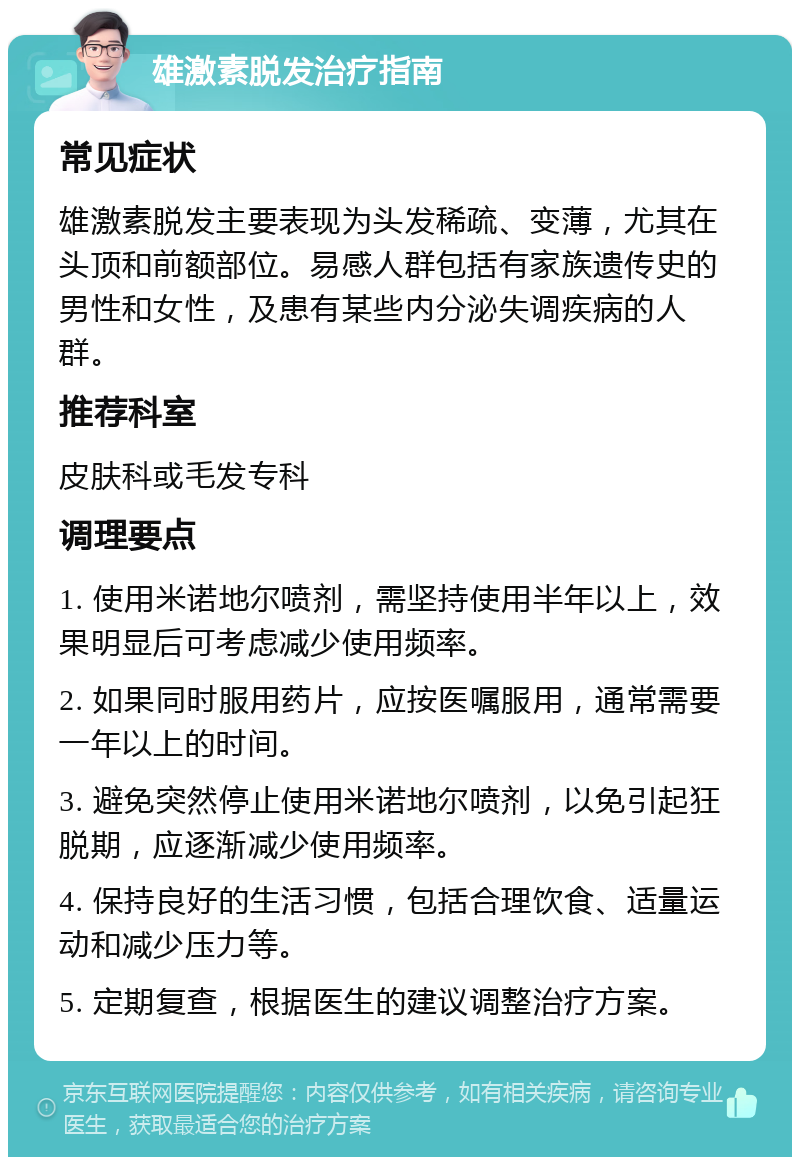 雄激素脱发治疗指南 常见症状 雄激素脱发主要表现为头发稀疏、变薄，尤其在头顶和前额部位。易感人群包括有家族遗传史的男性和女性，及患有某些内分泌失调疾病的人群。 推荐科室 皮肤科或毛发专科 调理要点 1. 使用米诺地尔喷剂，需坚持使用半年以上，效果明显后可考虑减少使用频率。 2. 如果同时服用药片，应按医嘱服用，通常需要一年以上的时间。 3. 避免突然停止使用米诺地尔喷剂，以免引起狂脱期，应逐渐减少使用频率。 4. 保持良好的生活习惯，包括合理饮食、适量运动和减少压力等。 5. 定期复查，根据医生的建议调整治疗方案。