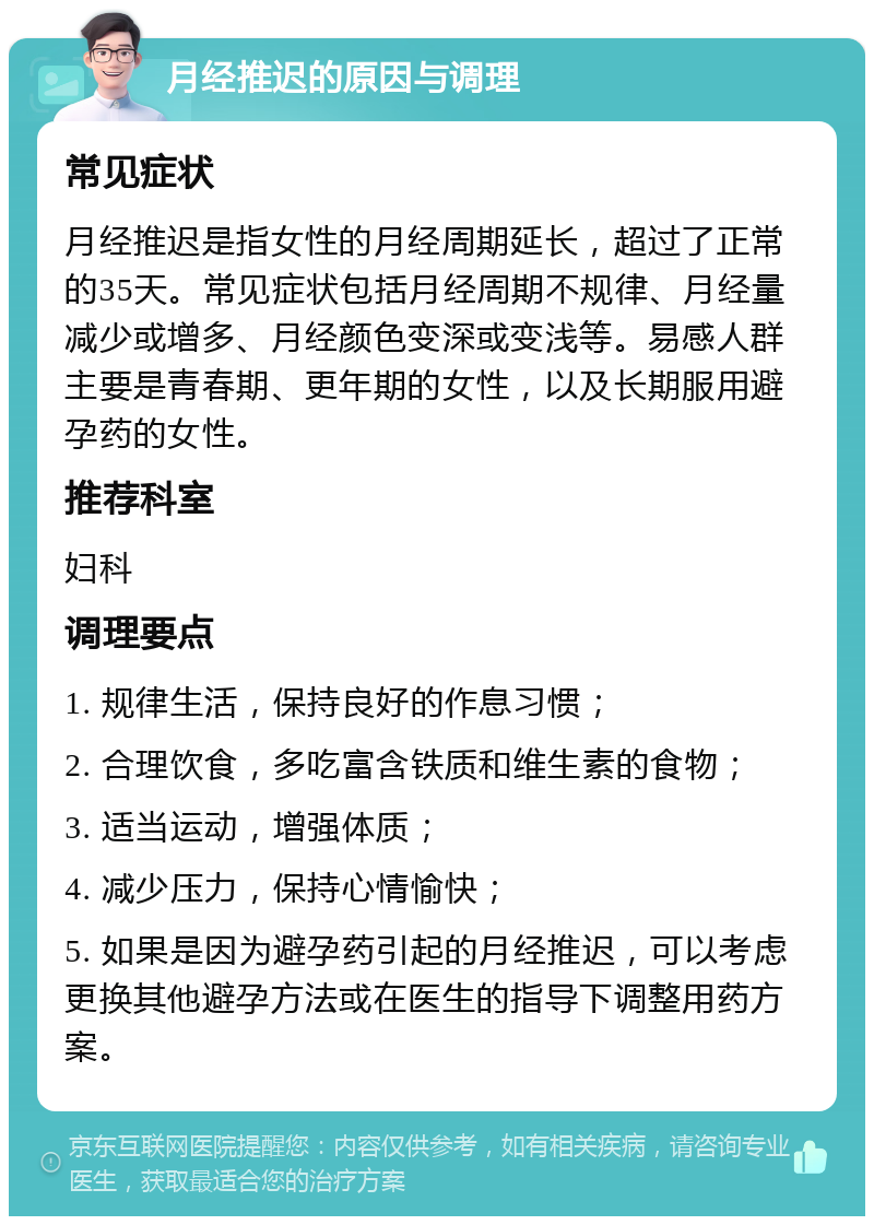 月经推迟的原因与调理 常见症状 月经推迟是指女性的月经周期延长，超过了正常的35天。常见症状包括月经周期不规律、月经量减少或增多、月经颜色变深或变浅等。易感人群主要是青春期、更年期的女性，以及长期服用避孕药的女性。 推荐科室 妇科 调理要点 1. 规律生活，保持良好的作息习惯； 2. 合理饮食，多吃富含铁质和维生素的食物； 3. 适当运动，增强体质； 4. 减少压力，保持心情愉快； 5. 如果是因为避孕药引起的月经推迟，可以考虑更换其他避孕方法或在医生的指导下调整用药方案。