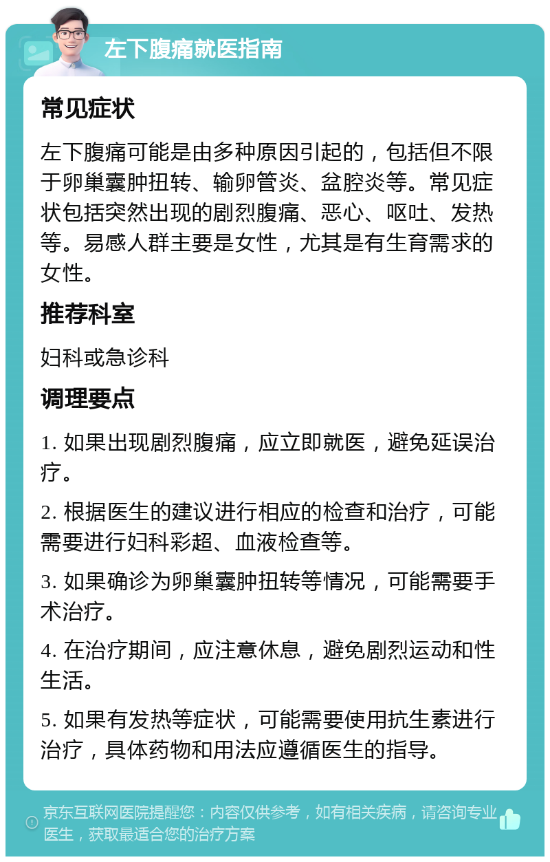 左下腹痛就医指南 常见症状 左下腹痛可能是由多种原因引起的，包括但不限于卵巢囊肿扭转、输卵管炎、盆腔炎等。常见症状包括突然出现的剧烈腹痛、恶心、呕吐、发热等。易感人群主要是女性，尤其是有生育需求的女性。 推荐科室 妇科或急诊科 调理要点 1. 如果出现剧烈腹痛，应立即就医，避免延误治疗。 2. 根据医生的建议进行相应的检查和治疗，可能需要进行妇科彩超、血液检查等。 3. 如果确诊为卵巢囊肿扭转等情况，可能需要手术治疗。 4. 在治疗期间，应注意休息，避免剧烈运动和性生活。 5. 如果有发热等症状，可能需要使用抗生素进行治疗，具体药物和用法应遵循医生的指导。