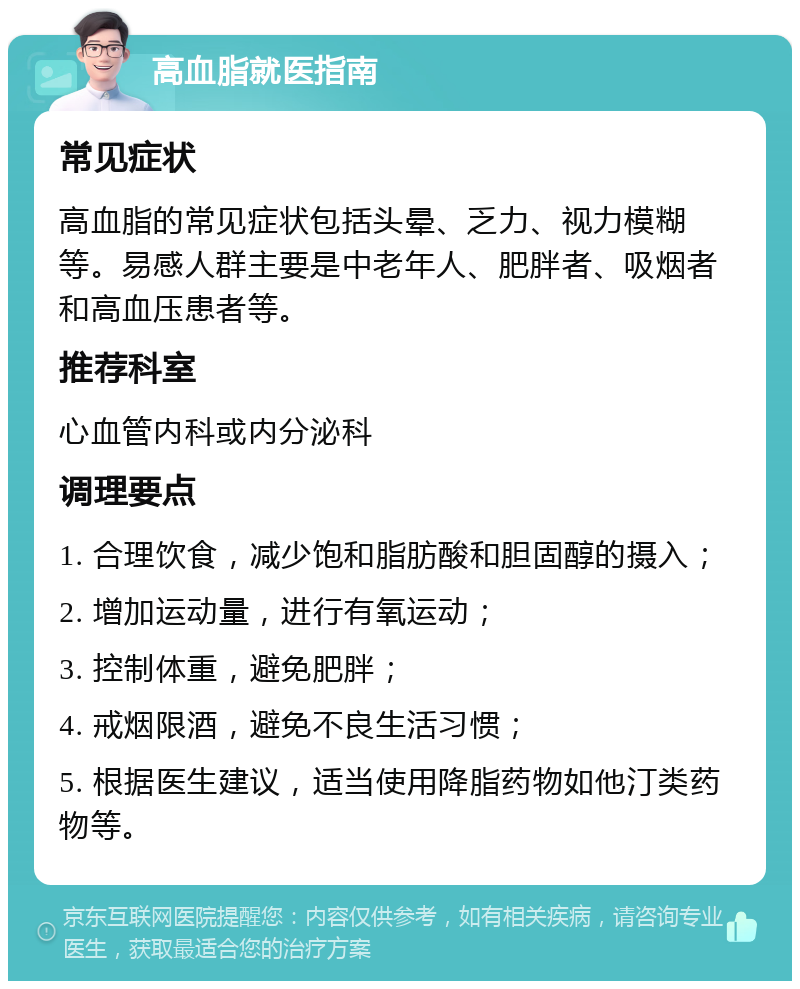 高血脂就医指南 常见症状 高血脂的常见症状包括头晕、乏力、视力模糊等。易感人群主要是中老年人、肥胖者、吸烟者和高血压患者等。 推荐科室 心血管内科或内分泌科 调理要点 1. 合理饮食，减少饱和脂肪酸和胆固醇的摄入； 2. 增加运动量，进行有氧运动； 3. 控制体重，避免肥胖； 4. 戒烟限酒，避免不良生活习惯； 5. 根据医生建议，适当使用降脂药物如他汀类药物等。