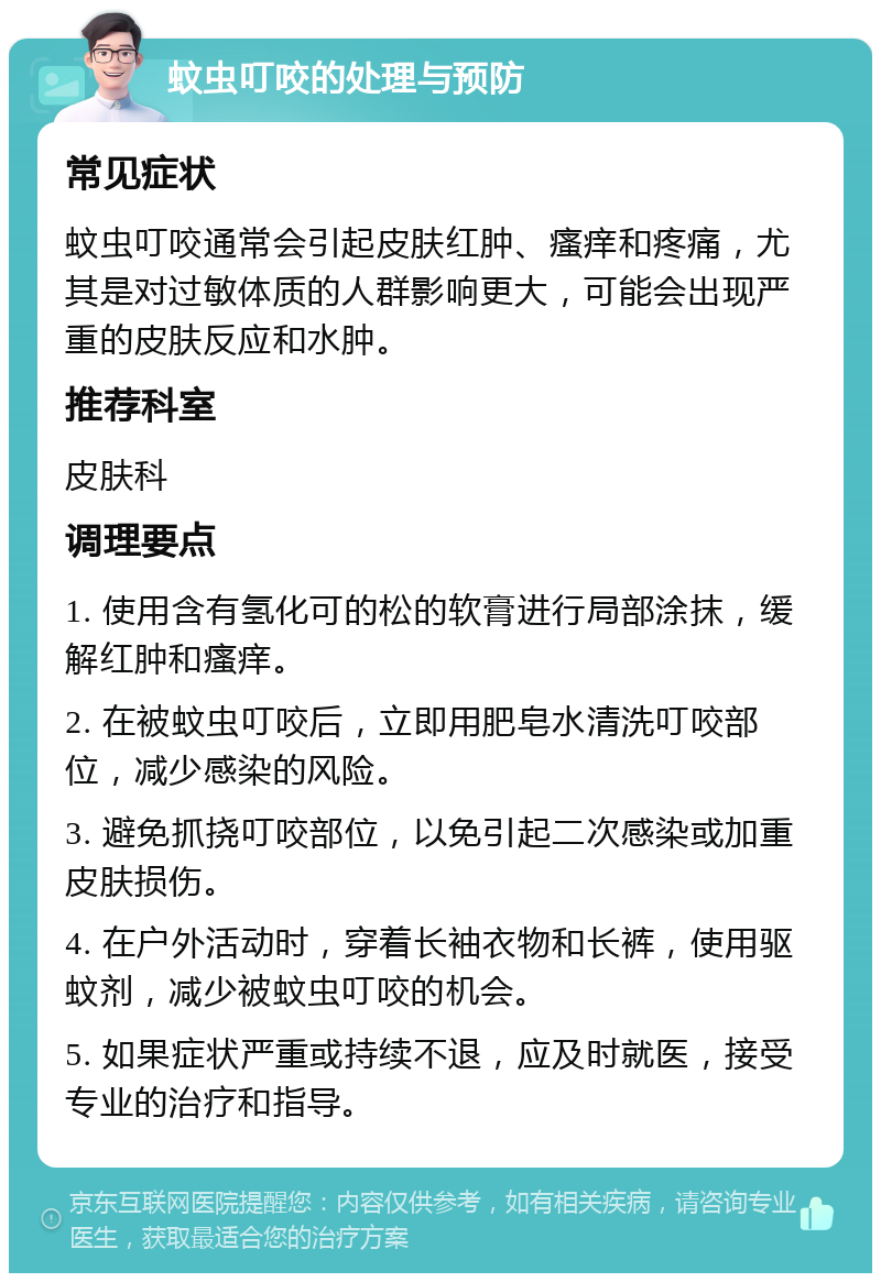 蚊虫叮咬的处理与预防 常见症状 蚊虫叮咬通常会引起皮肤红肿、瘙痒和疼痛，尤其是对过敏体质的人群影响更大，可能会出现严重的皮肤反应和水肿。 推荐科室 皮肤科 调理要点 1. 使用含有氢化可的松的软膏进行局部涂抹，缓解红肿和瘙痒。 2. 在被蚊虫叮咬后，立即用肥皂水清洗叮咬部位，减少感染的风险。 3. 避免抓挠叮咬部位，以免引起二次感染或加重皮肤损伤。 4. 在户外活动时，穿着长袖衣物和长裤，使用驱蚊剂，减少被蚊虫叮咬的机会。 5. 如果症状严重或持续不退，应及时就医，接受专业的治疗和指导。