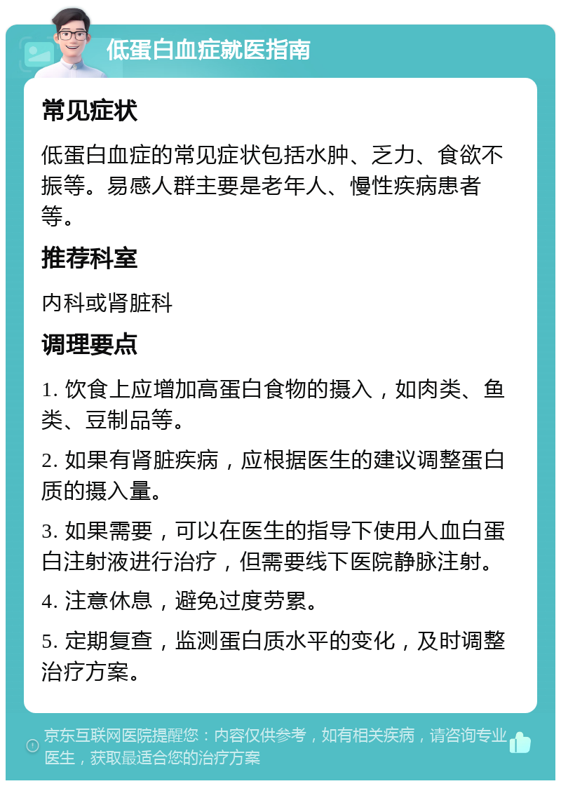 低蛋白血症就医指南 常见症状 低蛋白血症的常见症状包括水肿、乏力、食欲不振等。易感人群主要是老年人、慢性疾病患者等。 推荐科室 内科或肾脏科 调理要点 1. 饮食上应增加高蛋白食物的摄入，如肉类、鱼类、豆制品等。 2. 如果有肾脏疾病，应根据医生的建议调整蛋白质的摄入量。 3. 如果需要，可以在医生的指导下使用人血白蛋白注射液进行治疗，但需要线下医院静脉注射。 4. 注意休息，避免过度劳累。 5. 定期复查，监测蛋白质水平的变化，及时调整治疗方案。