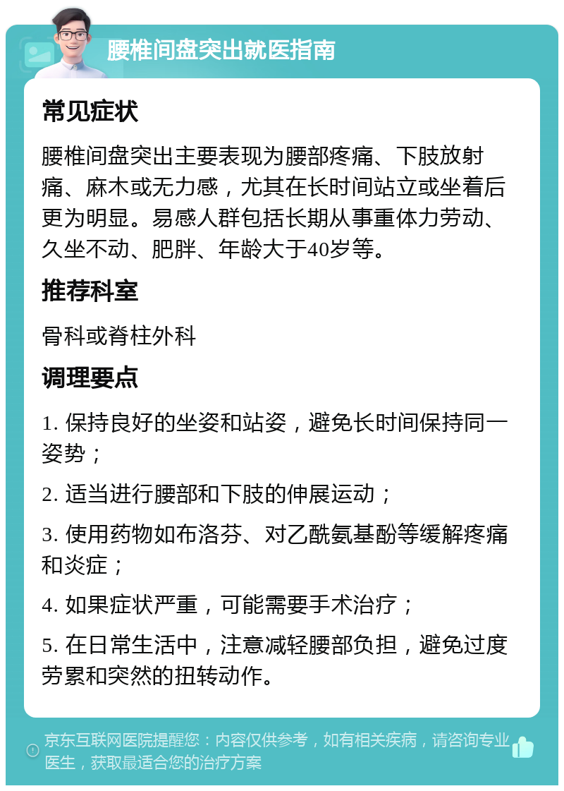 腰椎间盘突出就医指南 常见症状 腰椎间盘突出主要表现为腰部疼痛、下肢放射痛、麻木或无力感，尤其在长时间站立或坐着后更为明显。易感人群包括长期从事重体力劳动、久坐不动、肥胖、年龄大于40岁等。 推荐科室 骨科或脊柱外科 调理要点 1. 保持良好的坐姿和站姿，避免长时间保持同一姿势； 2. 适当进行腰部和下肢的伸展运动； 3. 使用药物如布洛芬、对乙酰氨基酚等缓解疼痛和炎症； 4. 如果症状严重，可能需要手术治疗； 5. 在日常生活中，注意减轻腰部负担，避免过度劳累和突然的扭转动作。