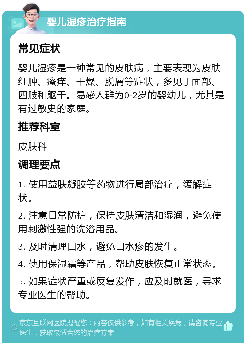 婴儿湿疹治疗指南 常见症状 婴儿湿疹是一种常见的皮肤病，主要表现为皮肤红肿、瘙痒、干燥、脱屑等症状，多见于面部、四肢和躯干。易感人群为0-2岁的婴幼儿，尤其是有过敏史的家庭。 推荐科室 皮肤科 调理要点 1. 使用益肤凝胶等药物进行局部治疗，缓解症状。 2. 注意日常防护，保持皮肤清洁和湿润，避免使用刺激性强的洗浴用品。 3. 及时清理口水，避免口水疹的发生。 4. 使用保湿霜等产品，帮助皮肤恢复正常状态。 5. 如果症状严重或反复发作，应及时就医，寻求专业医生的帮助。