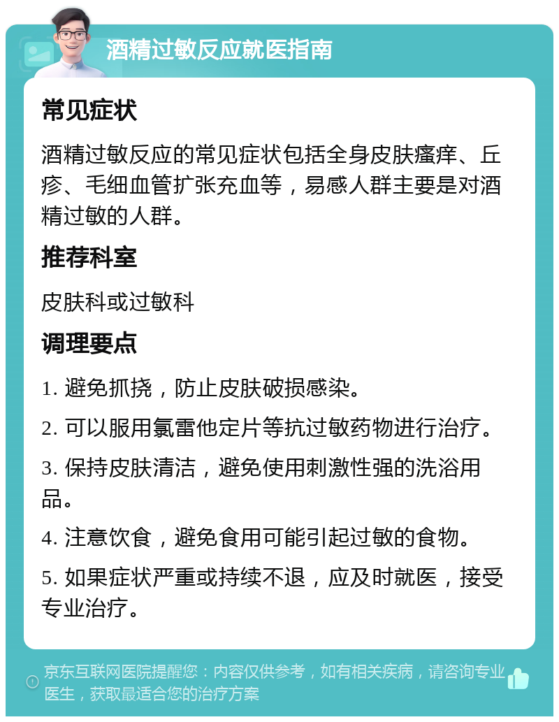 酒精过敏反应就医指南 常见症状 酒精过敏反应的常见症状包括全身皮肤瘙痒、丘疹、毛细血管扩张充血等，易感人群主要是对酒精过敏的人群。 推荐科室 皮肤科或过敏科 调理要点 1. 避免抓挠，防止皮肤破损感染。 2. 可以服用氯雷他定片等抗过敏药物进行治疗。 3. 保持皮肤清洁，避免使用刺激性强的洗浴用品。 4. 注意饮食，避免食用可能引起过敏的食物。 5. 如果症状严重或持续不退，应及时就医，接受专业治疗。