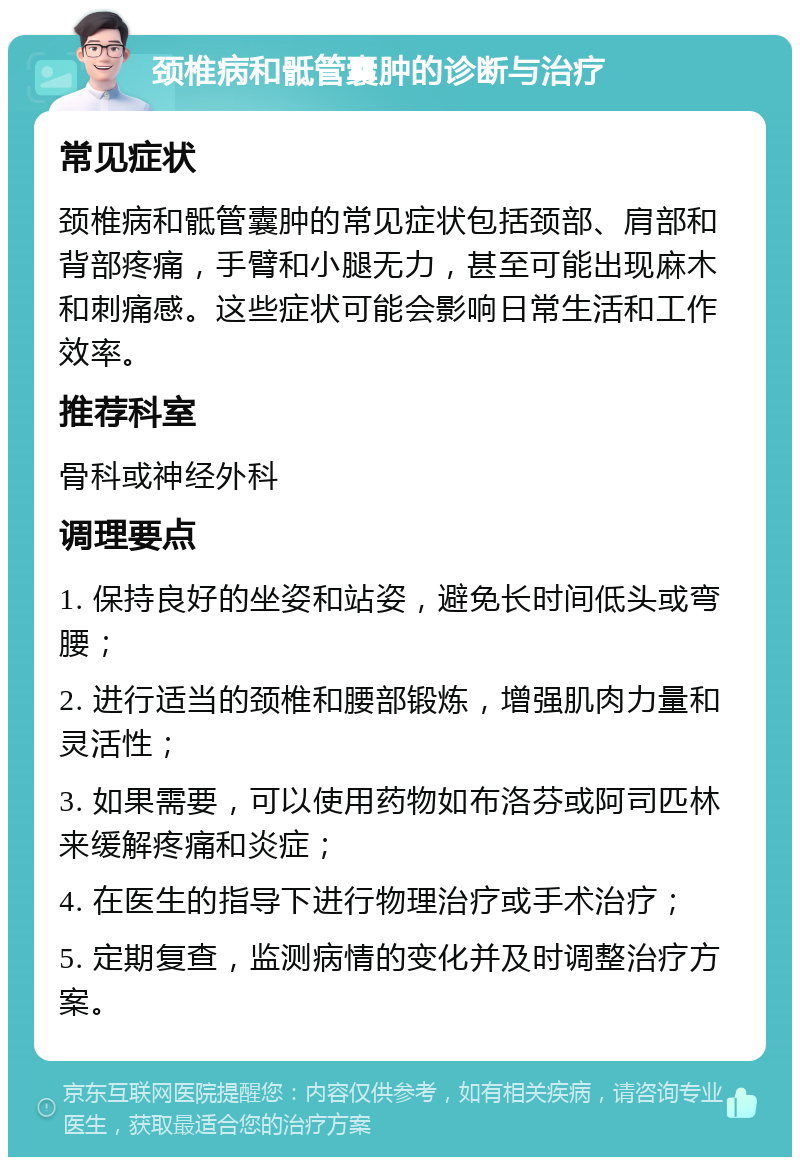 颈椎病和骶管囊肿的诊断与治疗 常见症状 颈椎病和骶管囊肿的常见症状包括颈部、肩部和背部疼痛，手臂和小腿无力，甚至可能出现麻木和刺痛感。这些症状可能会影响日常生活和工作效率。 推荐科室 骨科或神经外科 调理要点 1. 保持良好的坐姿和站姿，避免长时间低头或弯腰； 2. 进行适当的颈椎和腰部锻炼，增强肌肉力量和灵活性； 3. 如果需要，可以使用药物如布洛芬或阿司匹林来缓解疼痛和炎症； 4. 在医生的指导下进行物理治疗或手术治疗； 5. 定期复查，监测病情的变化并及时调整治疗方案。