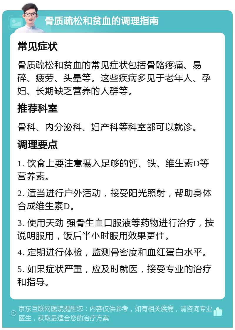 骨质疏松和贫血的调理指南 常见症状 骨质疏松和贫血的常见症状包括骨骼疼痛、易碎、疲劳、头晕等。这些疾病多见于老年人、孕妇、长期缺乏营养的人群等。 推荐科室 骨科、内分泌科、妇产科等科室都可以就诊。 调理要点 1. 饮食上要注意摄入足够的钙、铁、维生素D等营养素。 2. 适当进行户外活动，接受阳光照射，帮助身体合成维生素D。 3. 使用天劲 强骨生血口服液等药物进行治疗，按说明服用，饭后半小时服用效果更佳。 4. 定期进行体检，监测骨密度和血红蛋白水平。 5. 如果症状严重，应及时就医，接受专业的治疗和指导。