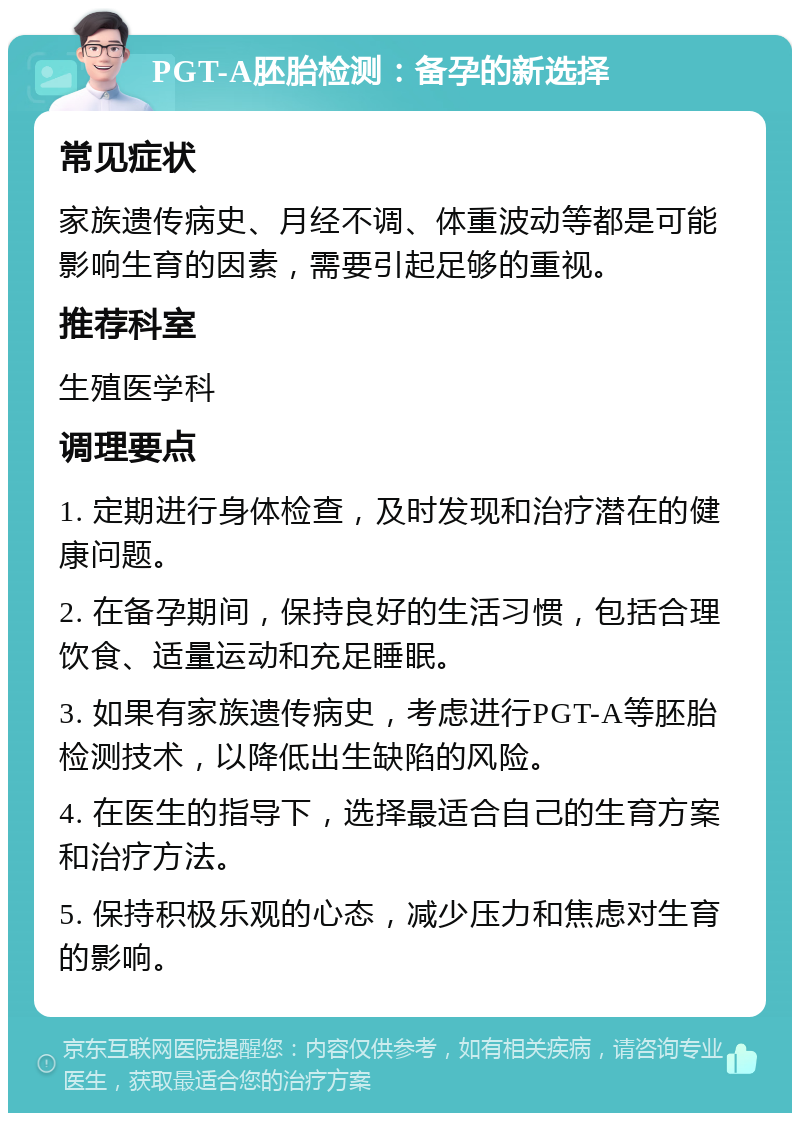 PGT-A胚胎检测：备孕的新选择 常见症状 家族遗传病史、月经不调、体重波动等都是可能影响生育的因素，需要引起足够的重视。 推荐科室 生殖医学科 调理要点 1. 定期进行身体检查，及时发现和治疗潜在的健康问题。 2. 在备孕期间，保持良好的生活习惯，包括合理饮食、适量运动和充足睡眠。 3. 如果有家族遗传病史，考虑进行PGT-A等胚胎检测技术，以降低出生缺陷的风险。 4. 在医生的指导下，选择最适合自己的生育方案和治疗方法。 5. 保持积极乐观的心态，减少压力和焦虑对生育的影响。