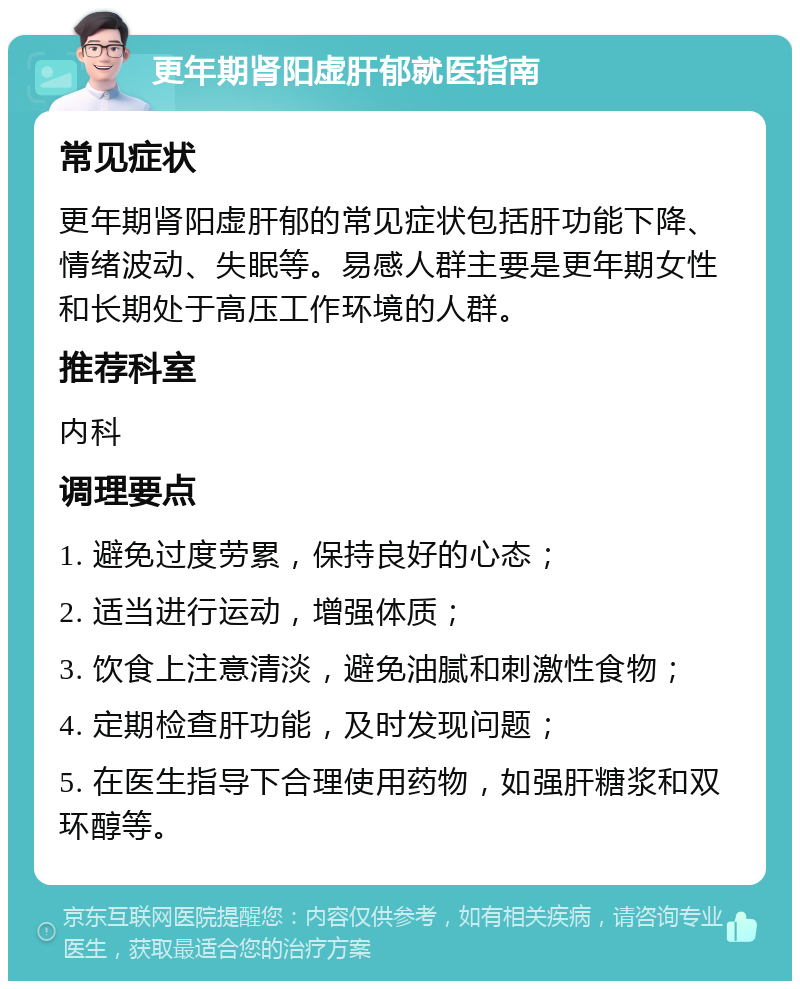 更年期肾阳虚肝郁就医指南 常见症状 更年期肾阳虚肝郁的常见症状包括肝功能下降、情绪波动、失眠等。易感人群主要是更年期女性和长期处于高压工作环境的人群。 推荐科室 内科 调理要点 1. 避免过度劳累，保持良好的心态； 2. 适当进行运动，增强体质； 3. 饮食上注意清淡，避免油腻和刺激性食物； 4. 定期检查肝功能，及时发现问题； 5. 在医生指导下合理使用药物，如强肝糖浆和双环醇等。