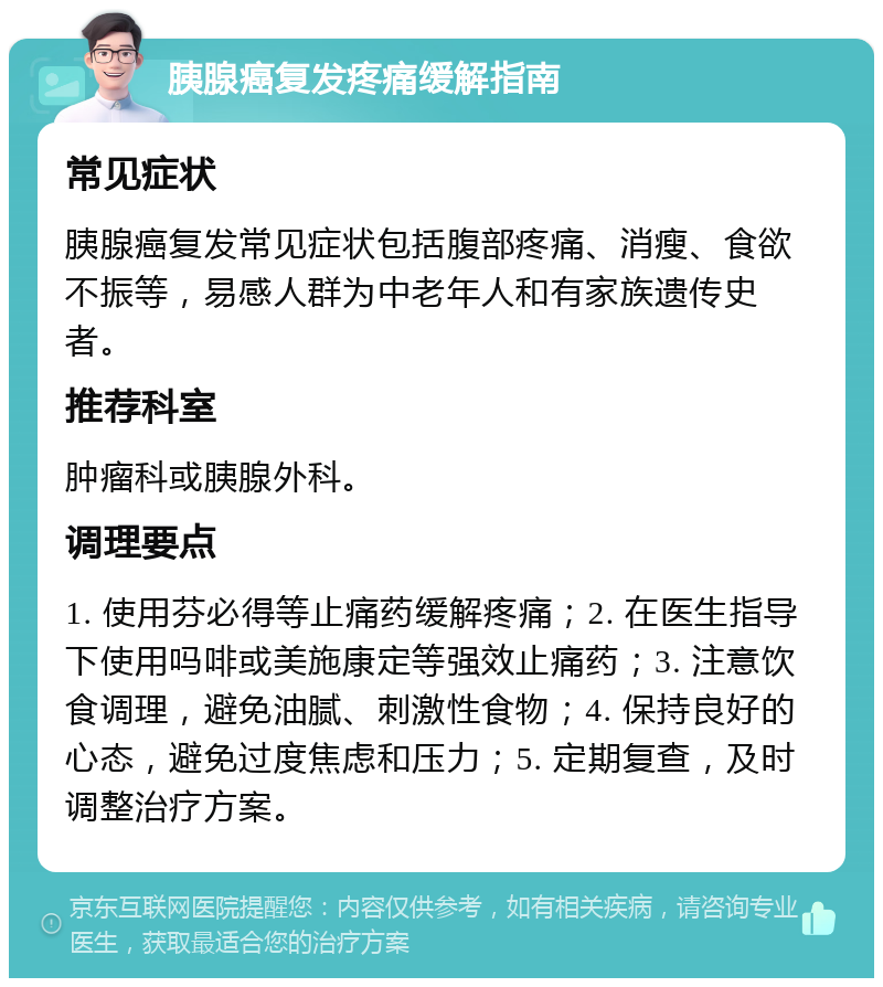 胰腺癌复发疼痛缓解指南 常见症状 胰腺癌复发常见症状包括腹部疼痛、消瘦、食欲不振等，易感人群为中老年人和有家族遗传史者。 推荐科室 肿瘤科或胰腺外科。 调理要点 1. 使用芬必得等止痛药缓解疼痛；2. 在医生指导下使用吗啡或美施康定等强效止痛药；3. 注意饮食调理，避免油腻、刺激性食物；4. 保持良好的心态，避免过度焦虑和压力；5. 定期复查，及时调整治疗方案。