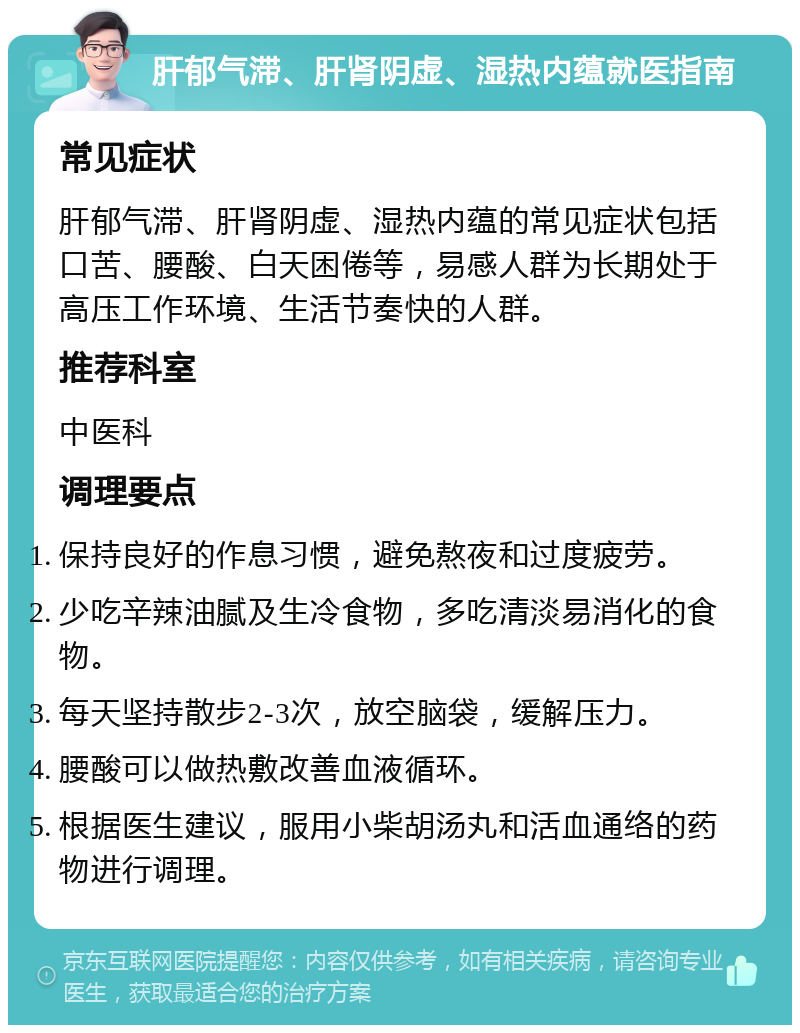 肝郁气滞、肝肾阴虚、湿热内蕴就医指南 常见症状 肝郁气滞、肝肾阴虚、湿热内蕴的常见症状包括口苦、腰酸、白天困倦等，易感人群为长期处于高压工作环境、生活节奏快的人群。 推荐科室 中医科 调理要点 保持良好的作息习惯，避免熬夜和过度疲劳。 少吃辛辣油腻及生冷食物，多吃清淡易消化的食物。 每天坚持散步2-3次，放空脑袋，缓解压力。 腰酸可以做热敷改善血液循环。 根据医生建议，服用小柴胡汤丸和活血通络的药物进行调理。