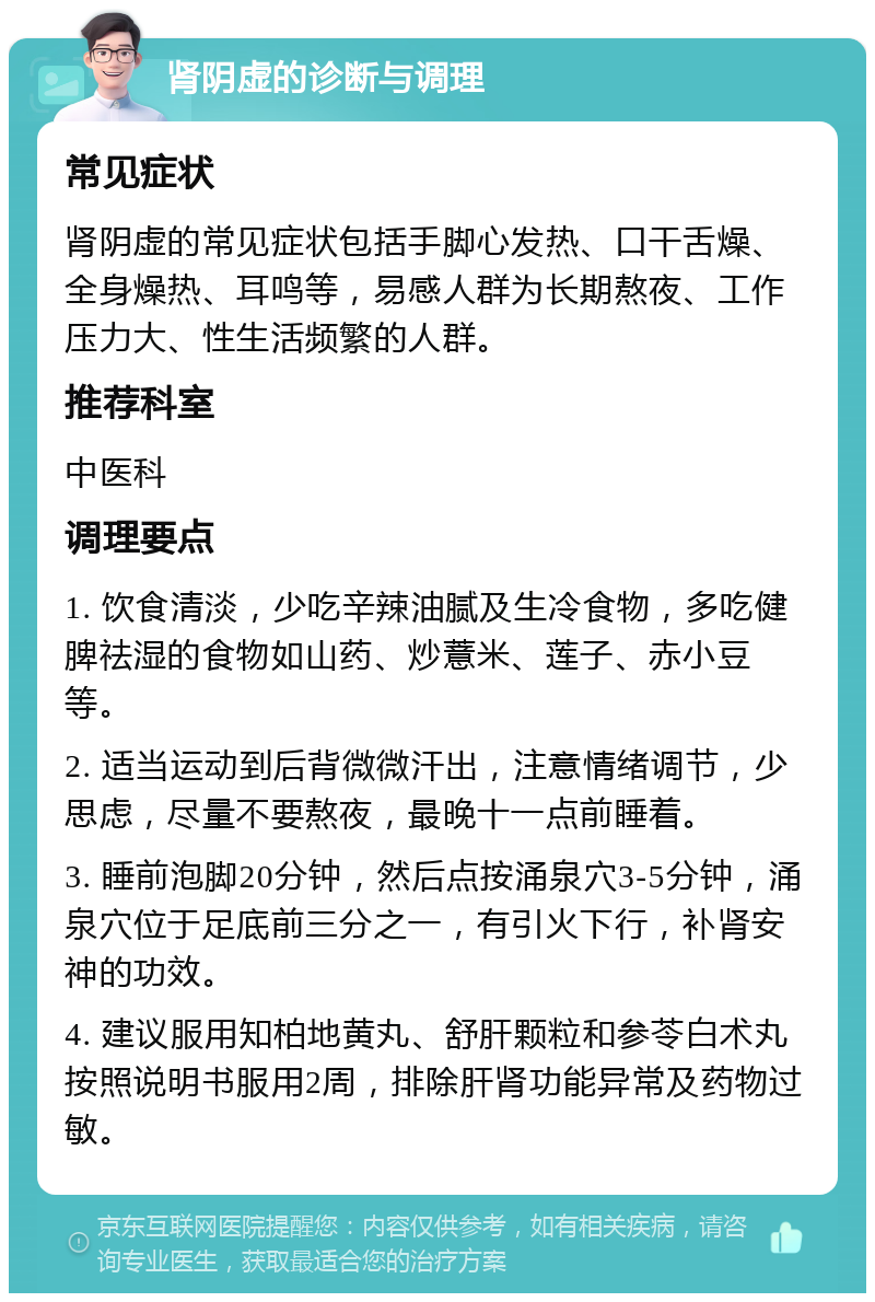 肾阴虚的诊断与调理 常见症状 肾阴虚的常见症状包括手脚心发热、口干舌燥、全身燥热、耳鸣等，易感人群为长期熬夜、工作压力大、性生活频繁的人群。 推荐科室 中医科 调理要点 1. 饮食清淡，少吃辛辣油腻及生冷食物，多吃健脾祛湿的食物如山药、炒薏米、莲子、赤小豆等。 2. 适当运动到后背微微汗出，注意情绪调节，少思虑，尽量不要熬夜，最晚十一点前睡着。 3. 睡前泡脚20分钟，然后点按涌泉穴3-5分钟，涌泉穴位于足底前三分之一，有引火下行，补肾安神的功效。 4. 建议服用知柏地黄丸、舒肝颗粒和参苓白术丸按照说明书服用2周，排除肝肾功能异常及药物过敏。