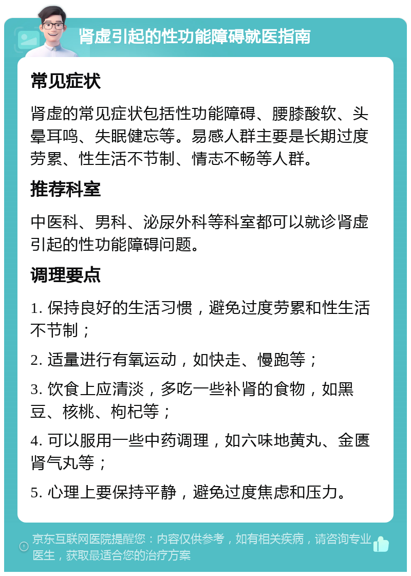 肾虚引起的性功能障碍就医指南 常见症状 肾虚的常见症状包括性功能障碍、腰膝酸软、头晕耳鸣、失眠健忘等。易感人群主要是长期过度劳累、性生活不节制、情志不畅等人群。 推荐科室 中医科、男科、泌尿外科等科室都可以就诊肾虚引起的性功能障碍问题。 调理要点 1. 保持良好的生活习惯，避免过度劳累和性生活不节制； 2. 适量进行有氧运动，如快走、慢跑等； 3. 饮食上应清淡，多吃一些补肾的食物，如黑豆、核桃、枸杞等； 4. 可以服用一些中药调理，如六味地黄丸、金匮肾气丸等； 5. 心理上要保持平静，避免过度焦虑和压力。